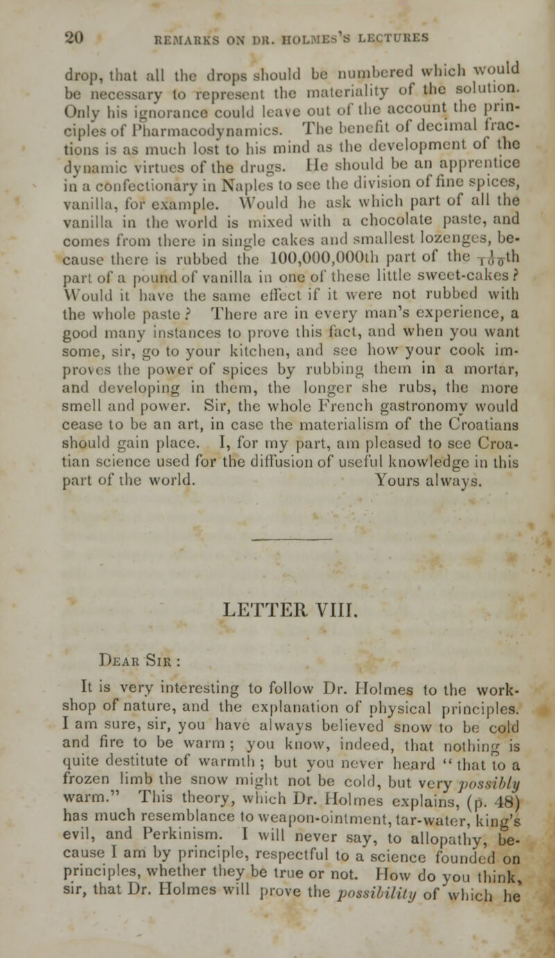 drop, that all the drops should be numbered which would be necessary lo represent the materiality of the solution. Only his ignorance could leave out of the account the prin- ciples of Pharmacodynamics. The benefit of decimal frac- tions is as much lost to his mind as the development of the dynamic virtues of the drugs. Lie should be an apprentice in a confectionary in Naples to see the division of line spurs, vanilla, for example. Would he ask which part of all the vanilla in the world is mixed with a chocolate paste, and comes from there in single cakes and smallest lozenges, be- cause there is rubbed the 100,000,000th part of the ,,',0tli part of a pound of vanilla in one of these little sweet-cakes ? Would it have the same effect if it were not rubbed with the whole paste ? There are in every man's experience, a good many instances to prove this fact, and when you want some, sir, go to your kitchen, and see how your cook im- proves the power of spices by rubbing them in a mortar, and developing in them, the longer she rubs, the more smell and power. Sir, the whole French gastronomy would cease to be an art, in case the materialism of the Croatians should gain place. I, for my part, am pleased to see Croa- tian science used for the diffusion of useful knowledge in this part of the world. Yours always. LETTER VIII. Dear Sir : It is very interesting to follow Dr. Holmes to the work- shop of nature, and the explanation of physical principles. I am sure, sir, you have always believed snow to be cold and fire to be warm ; you know, indeed, that nothing is quite destitute of warmth; but you never heard that to a frozen limb the snow might not be cold, but very possibly warm. This theory, which Dr. Holmes explains, (p. 48) has much resemblance to weapon-ointment, tar-water, king's evil, and Perkinism. I will never say, to allopathy, be- cause I am by principle, respectful to a science founded on principles, whether they be true or not. How do you think, sir, that Dr. Holmes will prove the possibility of which he
