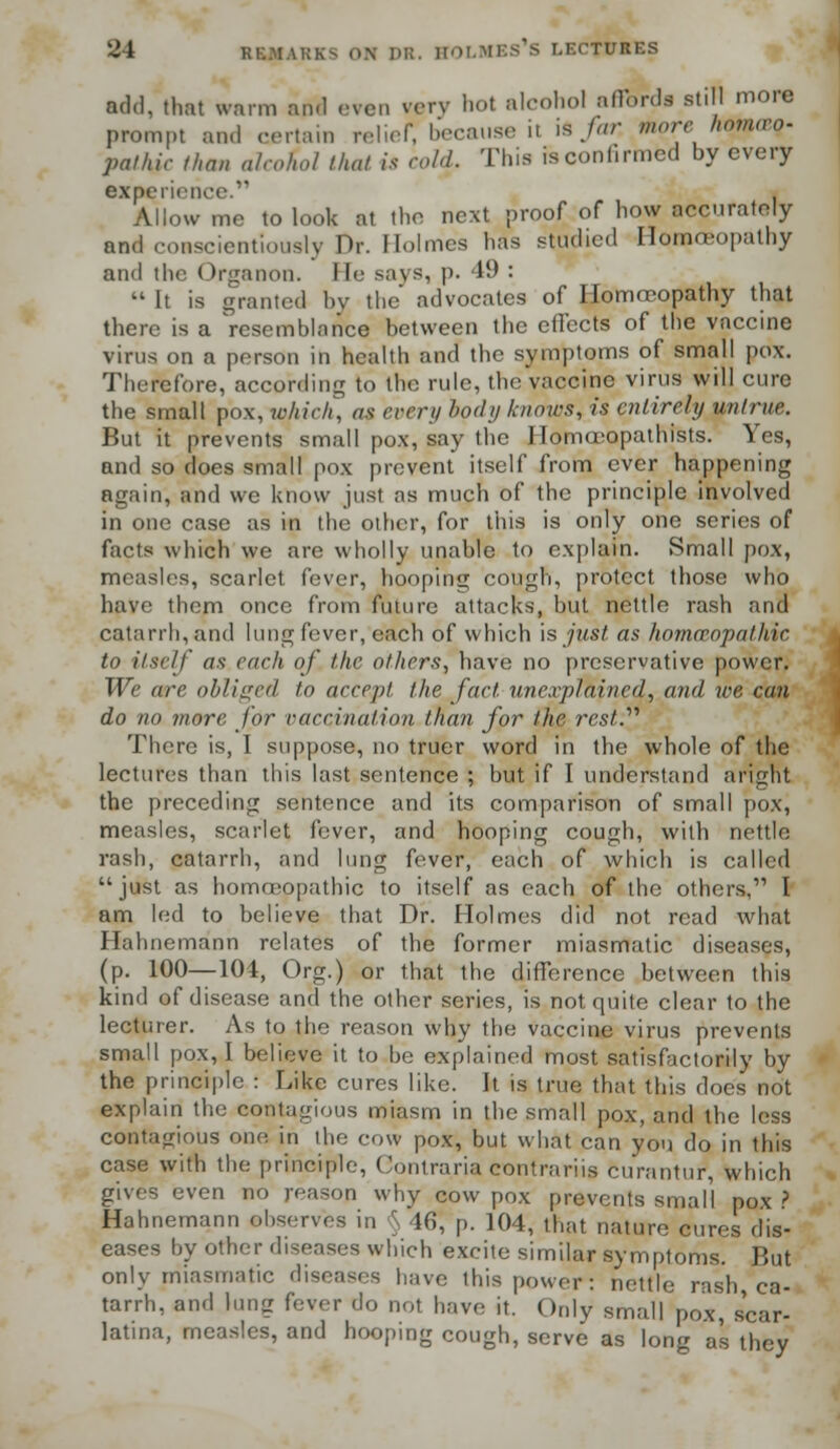 add. that warm and even very hot alcohol affords still more prompt and certain relief, because ii is far. morehomoeg- pal/iir than alcohol that is cold. This is continued by every experience. Allow me to look at the next proof of how accurately and conscientiously Dr. Holmes has studied Homoeopathy and the Organon. lie says, p. 41) :  It is granted by the advocates of Homoeopathy that there is a Vesemblaiice between the effects of the vaccine virus on a person in health and the symptoms of small pox. Therefore, according to the rule, the vaccine virus will cure the small pox, which, at every body knows, is entirely untrue. But it prevents small pox, say the Ilomovopathists. Yes, and so does small pox prevent itself from ever happening again, and we know just as much of the principle involved in one case as in the other, for this is only one series of facts which we are wholly unable to explain. Small pox, measles, scarlet fever, hooping cough, protect those who have them once from future attacks, but nettle rash and catarrh, and lung fever, each of which is just as homoeopathic to itself as each of the others, have no preservative power. We ore obliged to accept the,fact unexplained, and toe can do no more for vaccination than for the rest.'''' There is, I suppose, no truer word in the whole of the lectures than this last sentence ; but if I understand aright the preceding sentence and its comparison of small pox, measles, scarlet fever, and hooping cough, with nettle rash, catarrh, and lung fever, each of which is called just as homceopathic to itself as each of the others,11 I am led to believe that Dr. Holmes did not read what Hahnemann relates of the former miasmatic diseases, (p. 100—104, Org.) or that the difference between this kind of disease and the other series, is not quite clear to the lecturer. As to the reason why the vaccine virus prevents small pox, I believe it to he explained most satisfactorily by the principle : Like cures like. It is true that this does not explain the contagious miasm in the small pox, and the less contagious one in the cow pox, but what can you do in this case with the principle, Contraria contrariis curantur, which gives even no reason why cow pox prevents small pox ? Hahnemann ebserves in r lfi, p. 104, that nature cures dis- eases by other diseases which excite similar symptoms But only miasmatic diseases have this power : nettle rash, ca- tarrh, and lung fever do not have it. Only small pox, scar- latina, measles, and hooping cough, serve as long as they