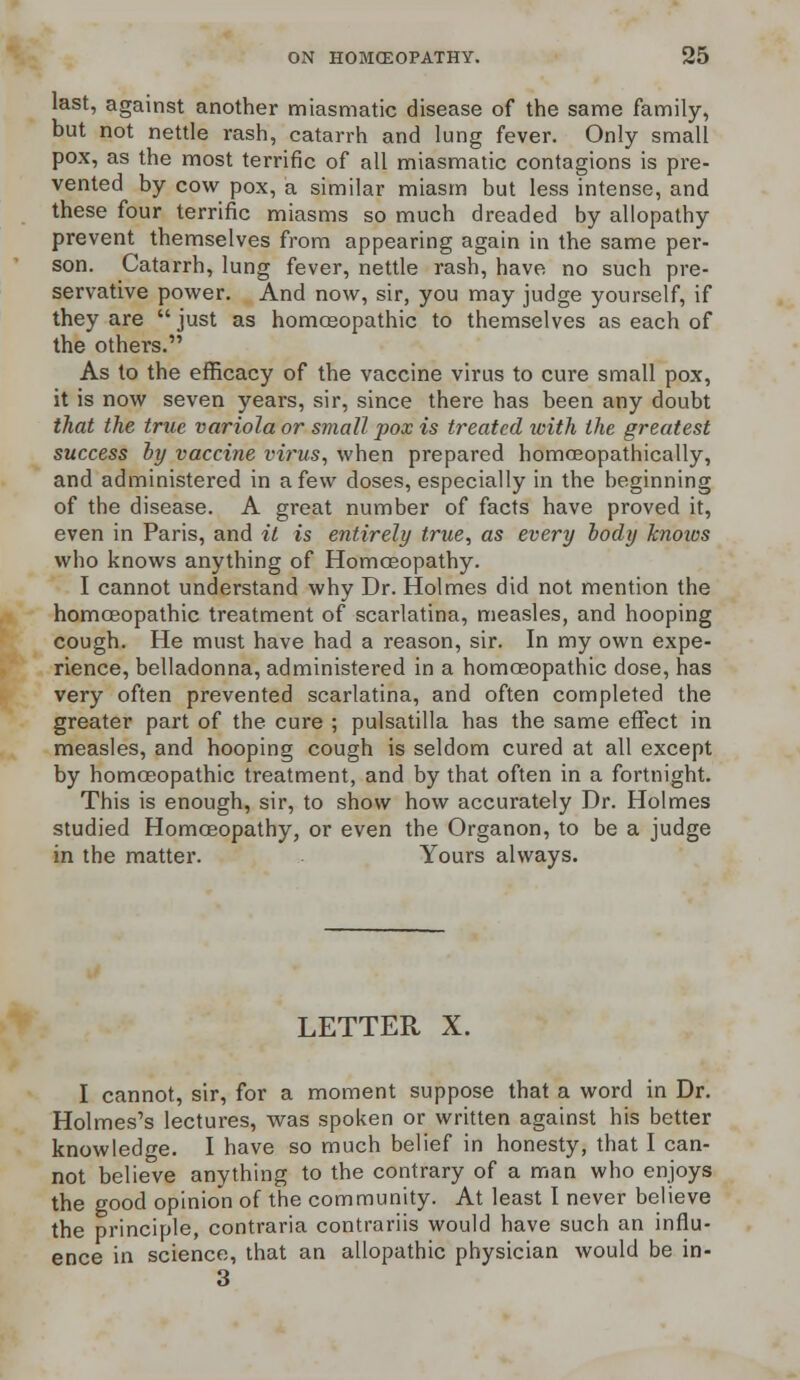 last, against another miasmatic disease of the same family, but not nettle rash, catarrh and lung fever. Only small pox, as the most terrific of all miasmatic contagions is pre- vented by cow pox, a similar miasm but less intense, and these four terrific miasms so much dreaded by allopathy prevent themselves from appearing again in the same pei*- son. Catarrh, lung fever, nettle rash, have no such pre- servative power. And now, sir, you may judge yourself, if they are just as homoeopathic to themselves as each of the others. As to the efficacy of the vaccine virus to cure small pox, it is now seven years, sir, since there has been any doubt that the true variola or small pox is treated with the greatest success by vaccine virus, when prepared homceopathically, and administered in a few doses, especially in the beginning of the disease. A great number of facts have proved it, even in Paris, and it is entirely true, as every body knoics who knows anything of Homoeopathy. I cannot understand why Dr. Holmes did not mention the homoeopathic treatment of scarlatina, measles, and hooping cough. He must have had a reason, sir. In my own expe- rience, belladonna, administered in a homoeopathic dose, has very often prevented scarlatina, and often completed the greater part of the cure ; pulsatilla has the same effect in measles, and hooping cough is seldom cured at all except by homoeopathic treatment, and by that often in a fortnight. This is enough, sir, to show how accurately Dr. Holmes studied Homoeopathy, or even the Organon, to be a judge in the matter. Yours always. LETTER X. I cannot, sir, for a moment suppose that a word in Dr. Holmes's lectures, was spoken or written against his better knowledge. I have so much belief in honesty, that I can- not believe anything to the contrary of a man who enjoys the good opinion of the community. At least I never believe the principle, contraria contrariis would have such an influ- ence in science, that an allopathic physician would be in- 3
