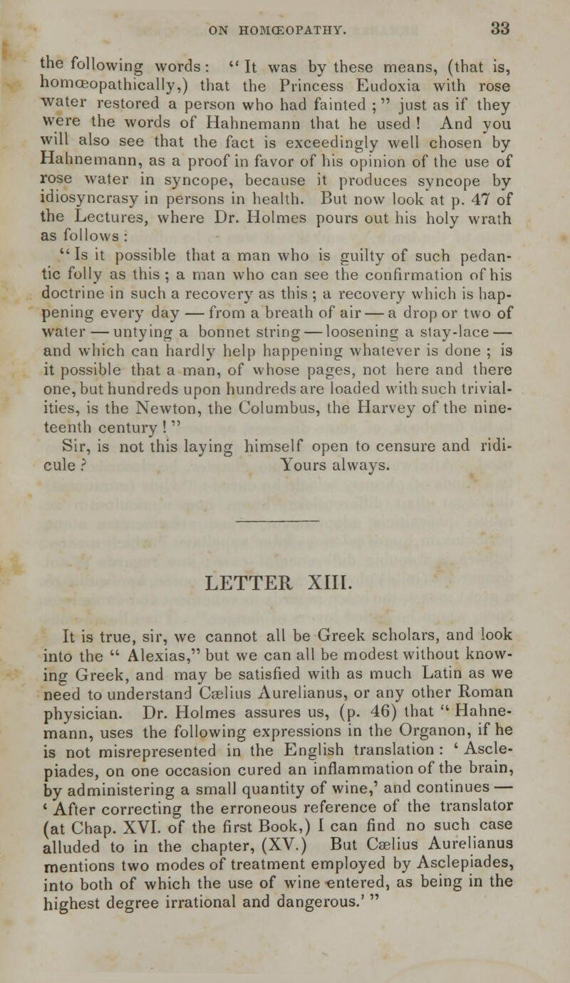 the following words: It was by these means, (that is, homoeopathically,) that the Princess Eudoxia with rose water restored a person who had fainted ; just as if they Were the words of Hahnemann that he used ! And you will also see that the fact is exceedingly well chosen by Hahnemann, as a proof in favor of his opinion of the use of l'ose water in syncope, because it produces syncope by idiosyncrasy in persons in health. But now look at p. 47 of the Lectures, where Dr. Holmes pours out his holy wrath as follows : Is it possible that a man who is guilty of such pedan- tic folly as this ; a man who can see the confirmation of his doctrine in such a recovery as this ; a recovery which is hap- pening every day — from a breath of air — a drop or two of water — untying a bonnet string — loosening a slay-lace — and which can hardly help happening whatever is done ; is it possible that a man, of whose pages, not here and there one, but hundreds upon hundreds are loaded with such trivial- ities, is the Newton, the Columbus, the Harvey of the nine- teenth century ! Sir, is not this laying himself open to censure and ridi- cule ? Yours always. LETTER XIII. It is true, sir, we cannot all be Greek scholars, and look into the Alexias, but we can all be modest without know- ing Greek, and may be satisfied with as much Latin as we need to understand Cselius x\urelianus, or any other Roman physician. Dr. Holmes assures us, (p. 46) that Hahne- mann, uses the following expressions in the Organon, if he is not misrepresented in the English translation : ' Ascle- piades, on one occasion cured an inflammation of the brain, by administering a small quantity of wine,' and continues — ' After correcting the erroneous reference of the translator (at Chap. XVI. of the first Book,) I can find no such case alluded to in the chapter, (XV.) But Cselius Aurelianus mentions two modes of treatment employed by Asclepiades, into both of which the use of wine entered, as being in the highest degree irrational and dangerous.'