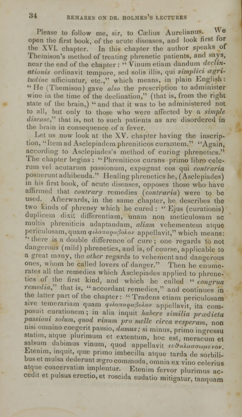 Please to follow me, sir, to Calms Aurelianus.^ We open the first book, of the acute diseases, and look first for the XVI. chapter. In this chapter the author speaks of Theroison's method of treating phrenetic patients, and says, near the end of the chapter :  Vinum cliani dandum tlcdin- tttionis ordinavit tempore, sed solis illis, qui aimplici agri- titr/i/ir afficiuntur, etc.,*' which means, in plain English:  He (Themison) gave also the prescription to administer wine in the time of the declination, (that is, from the right state of the brain,) and that it was to be administered not to all, but only to those who were affected by a simple disease that is, not to such patients as are disordered in the brain in consequence of a fever. Let us now look at the XV. chapter having the inscrip- tion, Item ad Asclepiadcm phrcniticos curanlcm. Again, according to Asclepiades's method of curing phrenetics. The chapter begins: Phrcniticos curans prirno libro ccle- rum vel acutarum passionum, expugnat cos qui coniraHa posueruntadhibenda. Healing phrenetics he, (Asclepiades) in his first book, of acute diseases, opposes those who have affirmed that contrary remedies (contraria) were to be used. Afterwards, in the same chapter, he describes the two kinds of phrensy which he cured :  Ejus (curationis) duplicem dixit differentiam, unam non meticulosam ac multis phreniticis adaptandam, aliam vehementem atque periculosam, quam tptXonaga^oXov appellavit, which means: '• there is a double difference of cure; one regards to not dangerous (mild) phrenetics, and is, of course, applicable to a great many, the other regards to vehement and dangerous ones, whom he called lovers of danger. Then he enume- rates all the remedies which Asclepiades applied to phrene- tics of the first kind, and which he called  congrua remedial that is,  accordant remedies, and continues in the latter part of the chapter:  Tradens etiam periculosam sivc temeranam quam cpdonaoa^olom appellavit, ita com- posuit curationem; in alia inquit habere similia pra-dicta passtom solum, quod vinum pro melle circa vesper am, non nisi omnino coegerit passio, damns; si minus, primo ingressu stat.m, atque plunmum et extentum, hoc est, mcracTum et salsum dabimus vinum, quod appellavit te&aXatraiafievov Etenim, inquit, quse primo imbecilla atque tarda de sorbili- bus et mulsa dederunt aegro commoda, omnia ex vino celerius atque coacervatim implentur. Etenim fervor plurimus ac- ced.t et pulsus erectio,et roscida sudatio mitigatur, tanquam