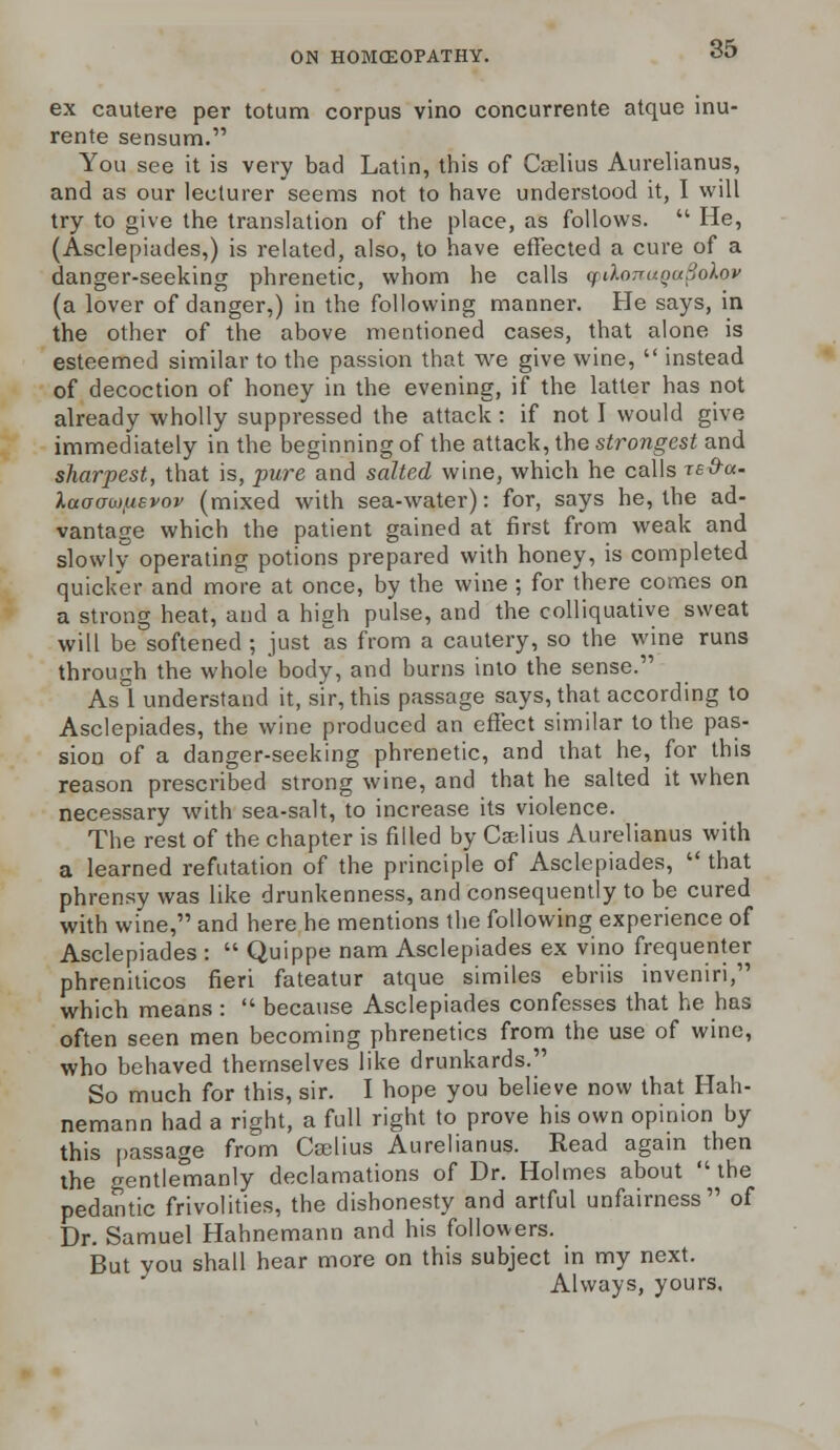 ex cautere per totum corpus vino concurrente atque inu- rente sensum. You see it is very bad Latin, this of Caelius Aurelianus, and as our lecturer seems not to have understood it, I will try to give the translation of the place, as follows.  He, (Asclepiades,) is related, also, to have effected a cure of a danger-seeking phrenetic, whom he calls cpdorruQuSolov (a lover of danger,) in the following manner. He says, in the other of the above mentioned cases, that alone is esteemed similar to the passion that we give wine,  instead of decoction of honey in the evening, if the latter has not already wholly suppressed the attack: if not I would give immediately in the beginning of the attack, the strongest and sharpest, that is, pure and salted wine, which he calls red-a. Xaoo-wpevov (mixed with sea-water): for, says he, the ad- vantage which the patient gained at first from weak and slowly operating potions prepared with honey, is completed quicker and more at once, by the wine; for there comes on a strong heat, and a high pulse, and the colliquative sweat will be softened ; just as from a cautery, so the wine runs through the whole body, and burns into the sense. Asl understand it, sir, this passage says, that according to Asclepiades, the wine produced an effect similar to the pas- sion of a danger-seeking phrenetic, and that he, for this reason prescribed strong wine, and that he salted it when necessary with sea-salt, to increase its violence. The rest of the chapter is filled by Caelius Aurelianus with a learned refutation of the principle of Asclepiades,  that phrensy was like drunkenness, and consequently to be cured with wine, and here he mentions the following experience of Asclepiades :  Quippe nam Asclepiades ex vino frequenter phreniticos fieri fateatur atque similes ebriis inveniri, which means :  because Asclepiades confesses that he has often seen men becoming phrenetics from the use of wine, who behaved themselves like drunkards. So much for this, sir. I hope you believe now that Hah- nemann had a right, a full right to prove his own opinion by this passage from Caelius Aurelianus. Read again then the gentlemanly declamations of Dr. Holmes about the pedantic frivolities, the dishonesty and artful unfairness of Dr. Samuel Hahnemann and his followers. But you shall hear more on this subject in my next. Always, yours.