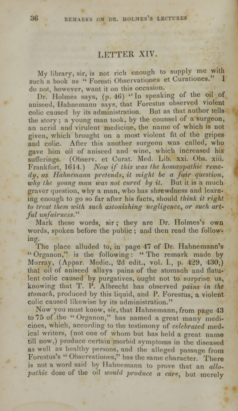 LETTER XIV. My library, Bir, is not rich enough to supply me with such'a book as Foresti Observatiqnes et Curationes. I do not, however, want it on this occasion. Dr. Holmes says, (p. 46) In speaking of the oil of aniseed, Hahnemann says, that Forestus observed violent colic caused by its administration. But as that author tells the story; a young man took, by the counsel of a surgeon, an acrid and virufent medicine, the name of which is not given, which brought on a most violent fit of the gripes and colic. After this another surgeon was called, who gave him oil of aniseed and wine, which increased his sufferings. (Observ. et Curat. Med. Lib. xxi. Obs. xiii. Frankfort, 1614.) Now if this was the hontceopathic reme- dy, as Hahnemann pretends, it might be a fair question, why the young man was not cured by it. But it is a much graver question, why a man, who has shrewdness and learn- ing enough to go so far after his facts, should think it right to treat them with such astonishing negligence, or such art- ful unfairness.'''' Mark these words, sir; they are Dr. Holmes's own words, spoken before the public ; and then read the follow- ing. The place alluded to, in page 47 of Dr. Hahnemann's Organon, is the following: The remark made by Murray, (Appar. Medic, 2d edit., vol. I., p. 429, 430,) that oil of aniseed allays pains of the stomach and flatu- lent colic caused by purgatives, ought not to surprise us, knowing that T. P. Albrecht has observed pains in the stomach, produced by this licmid, and P. Forestus, a violent colic caused likewise by its administration. Now you must know, sir, that Hahnemann, from page 43 to 75 of the Organon, has named a great many medi- cines, which, according to the testimony of celebrated med- ical writers, (not one of whom but has held a great name till now,) produce certain morbid symptoms in the diseased as well as healthy persons, and the alleged passage from Forestus's Observationes, has the same character.*3 There is not a word said by Hahnemann to prove that an allo- pathic dose of the oil would produce a cure, but merely