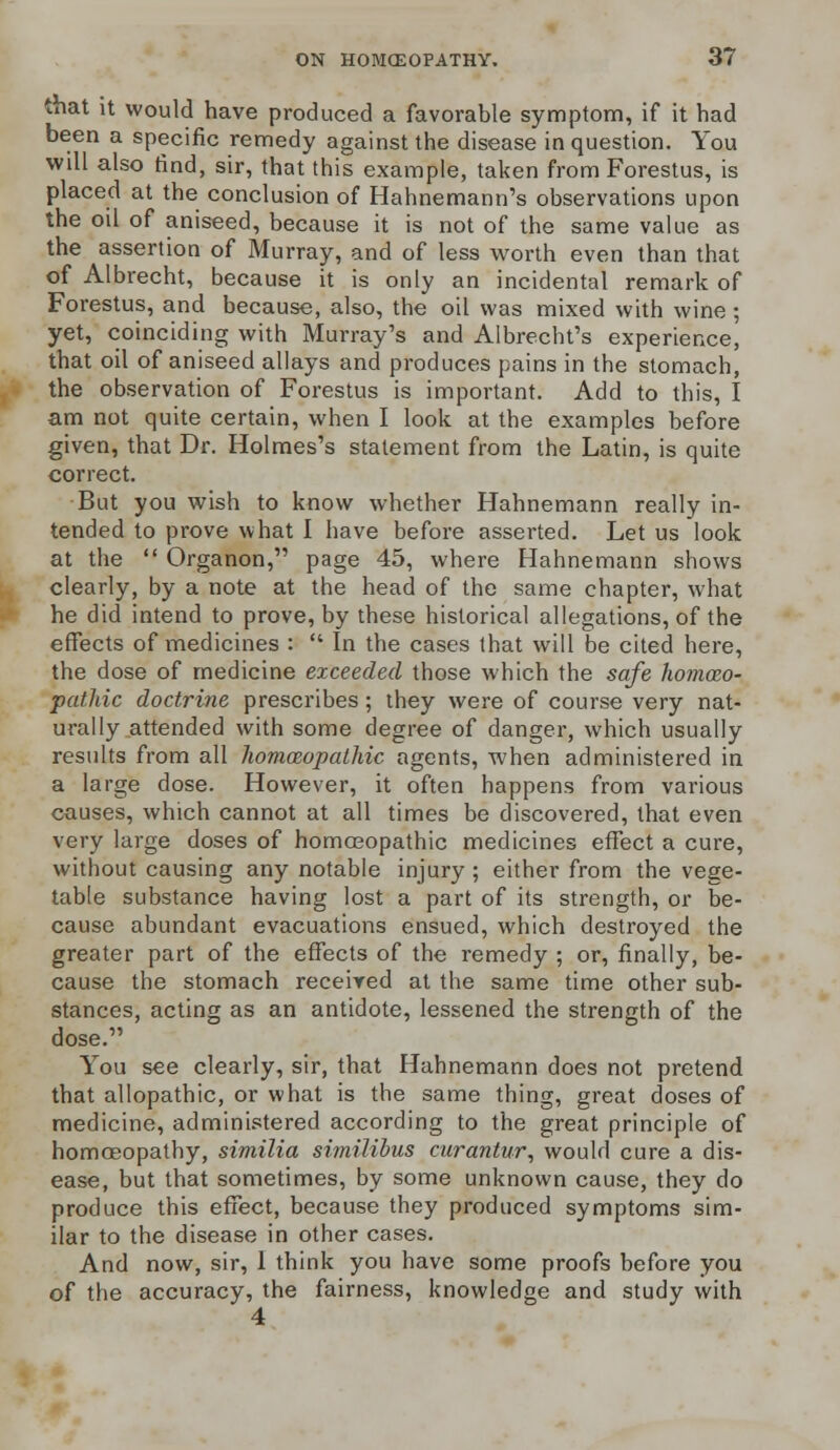 that it would have produced a favorable symptom, if it had been a specific remedy against the disease in question. You will also find, sir, that this example, taken from Forestus, is placed at the conclusion of Hahnemann's observations upon the oil of aniseed, because it is not of the same value as the assertion of Murray, and of less worth even than that of Albrecht, because it is only an incidental remark of Forestus, and because, also, the oil was mixed with wine ; yet, coinciding with Murray's and Albrecht's experience, that oil of aniseed allays and produces pains in the stomach, the observation of Forestus is important. Add to this, I am not quite certain, when I look at the examples before given, that Dr. Holmes's statement from the Latin, is quite correct. But you wish to know whether Hahnemann really in- tended to prove what I have before asserted. Let us look at the  Organon, page 45, where Hahnemann shows clearly, by a note at the head of the same chapter, what he did intend to prove, by these historical allegations, of the effects of medicines :  In the cases that will be cited here, the dose of medicine exceeded those which the safe homoeo- pathic doctrine prescribes; they were of course very nat- urally attended with some degree of danger, which usually results from all homoeopathic agents, when administered in a large dose. However, it often happens from various causes, which cannot at all times be discovered, that even very large doses of homoeopathic medicines effect a cure, without causing any notable injury ; either from the vege- table substance having lost a part of its strength, or be- cause abundant evacuations ensued, which destroyed the greater part of the effects of the remedy ; or, finally, be- cause the stomach received at the same time other sub- stances, acting as an antidote, lessened the strength of the dose. You see clearly, sir, that Hahnemann does not pretend that allopathic, or what is the same thing, great doses of medicine, administered according to the great principle of homoeopathy, similia similibus curantur, would cure a dis- ease, but that sometimes, by some unknown cause, they do produce this effect, because they produced symptoms sim- ilar to the disease in other cases. And now, sir, I think you have some proofs before you of the accuracy, the fairness, knowledge and study with 4