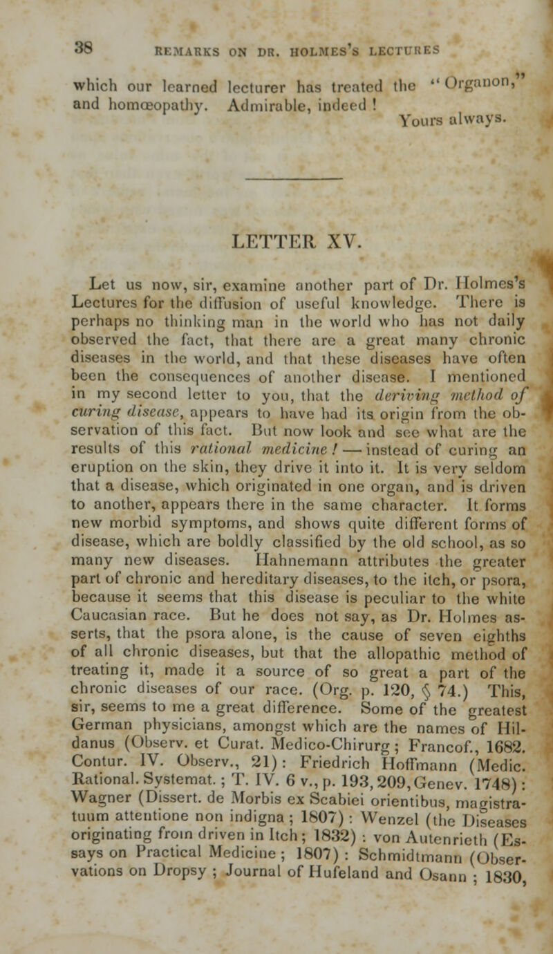which our learned lecturer has treated the  Qrganon, and homoeopathy. Admirable, indeed ! Yours always. LETTER XV. 1 Let us now, sir, examine another part of Dr. Holmes's Lectures for the diffusion of useful knowledge. There is perhaps no thinking man in the world who has not daily observed the fact, that there are a great many chronic diseases in the world, and that these diseases have often been the consequences of another disease. I mentioned in my second letter to you, that the deriving /nethod of Citring disease, appears to have had its origin from the ob- servation of this fact. But now look and see what are the results of this rational medicine! — instead of curing an eruption on the skin, they drive it into it. It is very seldom that a disease, which originated in one organ, and is driven to another, appears there in the same character. It forms new morbid symptoms, and shows quite different forms of disease, which are boldly classified by the old school, as so many new diseases. Hahnemann attributes the greater part of chronic and hereditary diseases, to the itch, or psora, because it seems that this disease is peculiar to the white Caucasian race. But he does not say, as Dr. Holmes as- serts, that the psora alone, is the cause of seven eighths of all chronic diseases, but that the allopathic method of treating it, made it a source of so great a part of the chronic diseases of our race. (Org. p. 120, § 74.) This, sir, seems to me a great difference. Some of the greatest German physicians, amongst which are the names of Hil- danus (Observ. et Curat. Medico-Chirurg; Francof., 1682. Contur. IV. Observ., 21): Friedrich Hoffmann (Medic! Rational. Systemat.; T. IV. 6 v., p. 193,209,Genev. 1748): Wagner (Dissert, de Morbis ex Scabiei orientibus, magistra- tuum attentione non indigna ; 1807): Wenzel (the Diseases originating from driven in Itch; 1832) : von Autenrieth (Es- says on Practical Medicine; 1807): Schmidtmann (Obser- vations on Dropsy ; Journal of Hufeland and Osann ; 1830