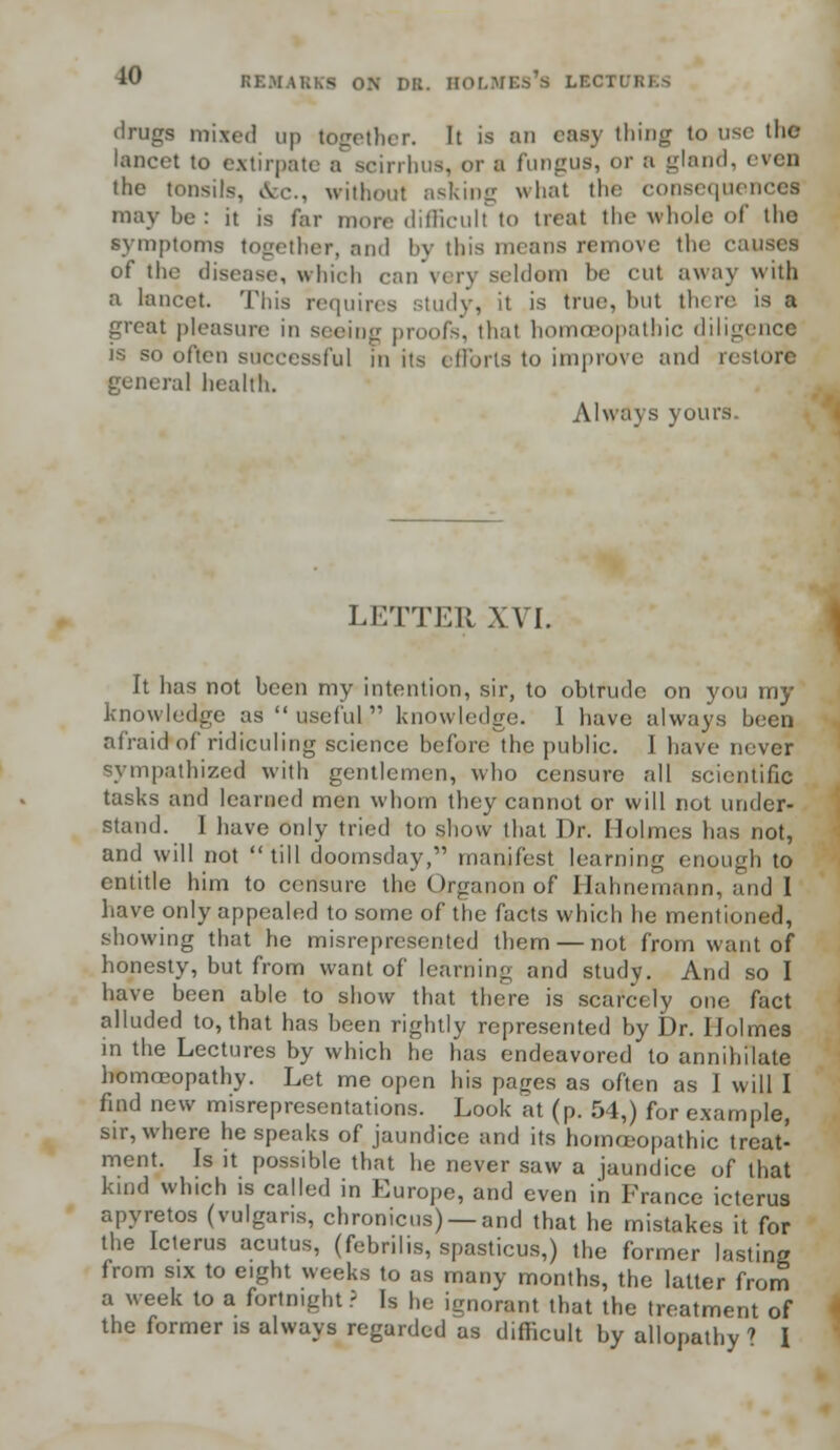 drugs mixed up together. It is an easy thing to use the lancet to extirpate a scirrhus, or a fungus, or a gland, evqp the tonsils, &c., without asking what the consequence! maybe: it is far more difficult to treat the whole of tho symptoms together, and l>v this means remove the causes of the disease, which can very seldom be cut away with a lancet. This requires study, it is true, but there is a great pleasure in seeing proofs, thai homoeopathic diligence is so often successful in its efforts to improve and r< genera] health. Always yours. LETTER XVI. It has not been my intention, sir, to obtrude on you my knowledge as useful knowledge. 1 have always been afraid of ridiculing science before the public. I have never sympathized with gentlemen, who censure all scientific tasks and learned men whom they cannot or will not under- stand. 1 have only tried to show that Dr. Holmes has not, and will not till doomsday, manifest learning enough to entitle him to censure the Organon of Hahnemann, and I have only appealed to some of the facts which he mentioned, showing that he misrepresented them — not from want of honesty, but from want of learning and study. And so I have been able to show that there is scarcely one fact alluded to, that has been rightly represented by Dr. Holmes in the Lectures by which he has endeavored to annihilate homoeopathy. Let me open his pages as often as I will I find new misrepresentations. Look at (p. 54,) for example, sir, where he speaks of jaundice and its homoeopathic treat- ment. Is it possible that he never saw a jaundice of that kind which is called in Europe, and even in France icterus apyretos (vulgaris, chronicus) —and that he mistakes it for the Icterus acutus, (febrilis, spasticus,) the former lasting from six to eight weeks to as many months, the latter from a week to a fortnight.; Is he ignorant that the treatment of the former is always regarded as difficult by allopathy ' I