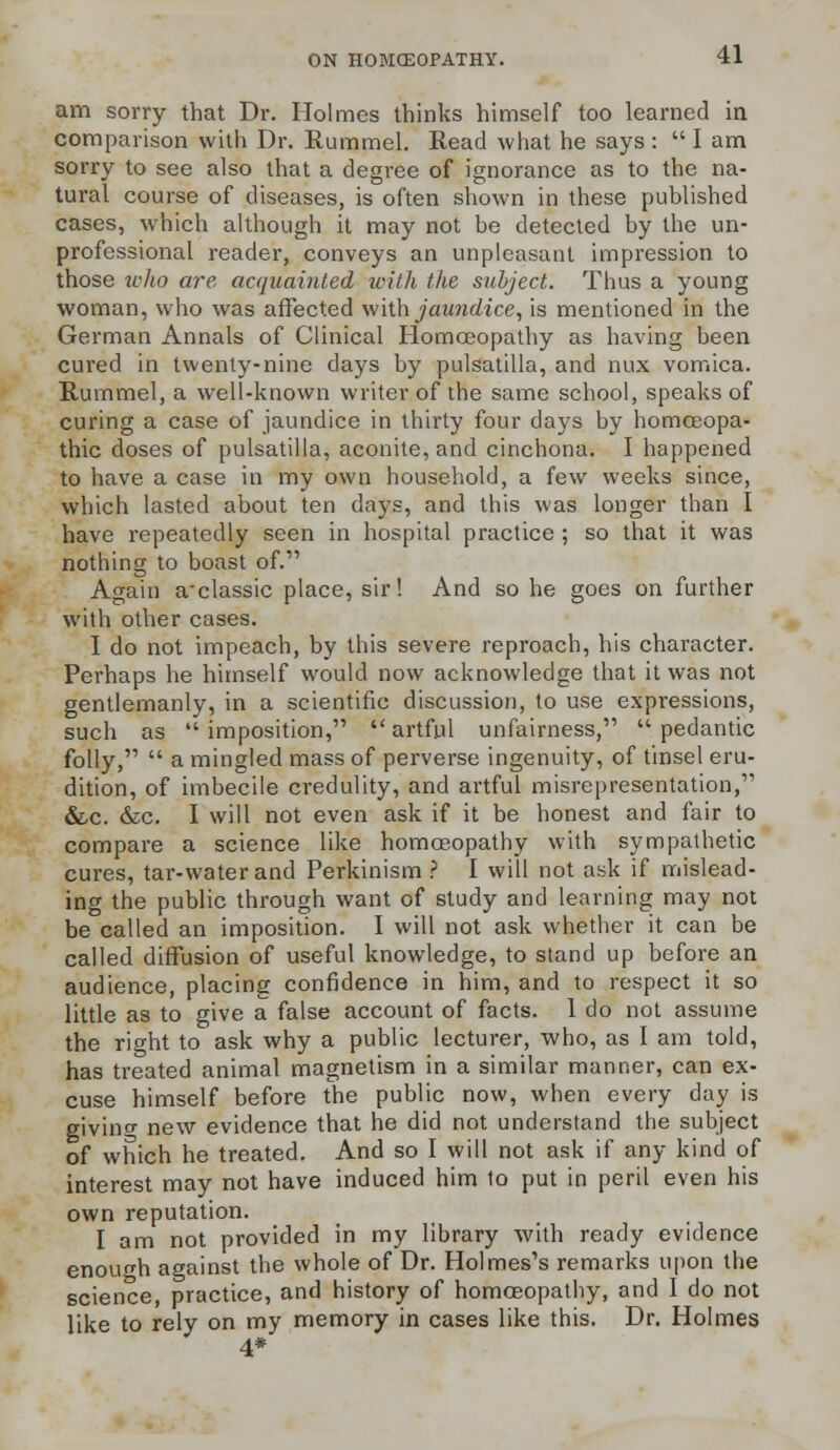 am sorry that Dr. Holmes thinks himself too learned in comparison with Dr. Rummel. Read what he says :  I am sorry to see also that a degree of ignorance as to the na- tural course of diseases, is often shown in these published cases, which although it may not be detected by the un- professional reader, conveys an unpleasant impression to those who are acquainted with the subject. Thus a young woman, who was affected with jaundice, is mentioned in the German Annals of Clinical Homoeopathy as having been cured in twenty-nine days by pulsatilla, and nux vomica. Hummel, a well-known writer of the same school, speaks of curing a case of jaundice in thirty four days by homoeopa- thic doses of pulsatilla, aconite, and cinchona. I happened to have a case in my own household, a few weeks since, which lasted about ten days, and this was longer than I have repeatedly seen in hospital practice ; so that it was nothing to boast of. Again a'classic place, sir! And so he goes on further with other cases. I do not impeach, by this severe reproach, his character. Perhaps he himself would now acknowledge that it was not gentlemanly, in a scientific discussion, to use expressions, such as imposition, artful unfairness, pedantic folly,  a mingled mass of perverse ingenuity, of tinsel eru- dition, of imbecile credulity, and artful misrepresentation, &,c. &c. I will not even ask if it be honest and fair to compare a science like homoeopathy with sympathetic cures, tar-water and Perkinism ? I will not ask if mislead- ing the public through want of study and learning may not be called an imposition. I will not ask whether it can be called diffusion of useful knowledge, to stand up before an audience, placing confidence in him, and to respect it so little as to give a false account of facts. 1 do not assume the right to ask why a public lecturer, who, as I am told, has treated animal magnetism in a similar manner, can ex- cuse himself before the public now, when every day is giving new evidence that he did not understand the subject of which he treated. And so I will not ask if any kind of interest may not have induced him to put in peril even his own reputation. I am not provided in my library with ready evidence enough against the whole of Dr. Holmes's remarks upon the science, practice, and history of homoeopathy, and I do not like to rely on my memory in cases like this. Dr. Holmes 4*