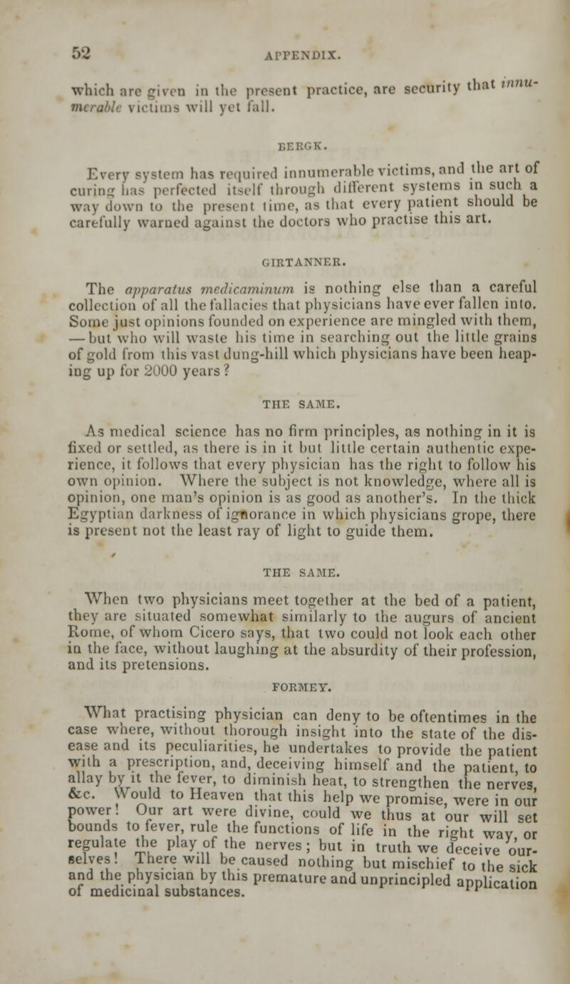 which arc given in the present practice, are sccurily that WW*? mers will jet lull. BEBGK. Every system has required innumerable victims, and the art of curing has perfected itself through different Bystems in such a way down to the promt time, as that every patient should be carefully warned against the doctors who practise this art. GIRTANNER. The apparatus medicaminum is nothing else than a careful collection of all the fallacies that physicians have ever fallen into. Some just opinions founded on experience are mingled with them, — hut who will waste his time in searching out the little grains of gold from this vast dung-hill which physicians have been heap- ing up for 2000 years '. THE SAME. As medical science has no firm principles, as nothing in it is ir settled, as there is in it hut little certain authentic expe- rience, it follows that every physician has the right to follow his own opinion. Where the subject is not knowledge, where all is opinion, one man's opinion is as good as another's. In the thick Egyptian darkness of ignorance in which physicians grope, there is present not the least ray of light to guide them. THE SAME. When two physicians meet together at the bed of a patient, they are situated somewhat similarly to the augurs of ancient Rome, of whom Cicero says, that two could not look each other in the lace, without laughing at the absurdity of their profession, and its pretensions. What practising physician can deny to be oftentimes in the case where, without thorough insight into the state of the dis- ease and its peculiarities, he undertakes to provide the patient with a prescription, and, deceiving himself and the patient to allay by it the fever, to diminish heat, to strengthen the nerves &c. Would to Heaven that this help we promise, were in our power! Our art were divine, could we thus at our will set bounds to fever, rule the functions of life in the right wav or regulate the play of the nerves; but in truth we deceive our- selves! Ihere will be caused nothing but mischief to the sick and the physician by this premature and unprincipled application of medicinal substances. ''