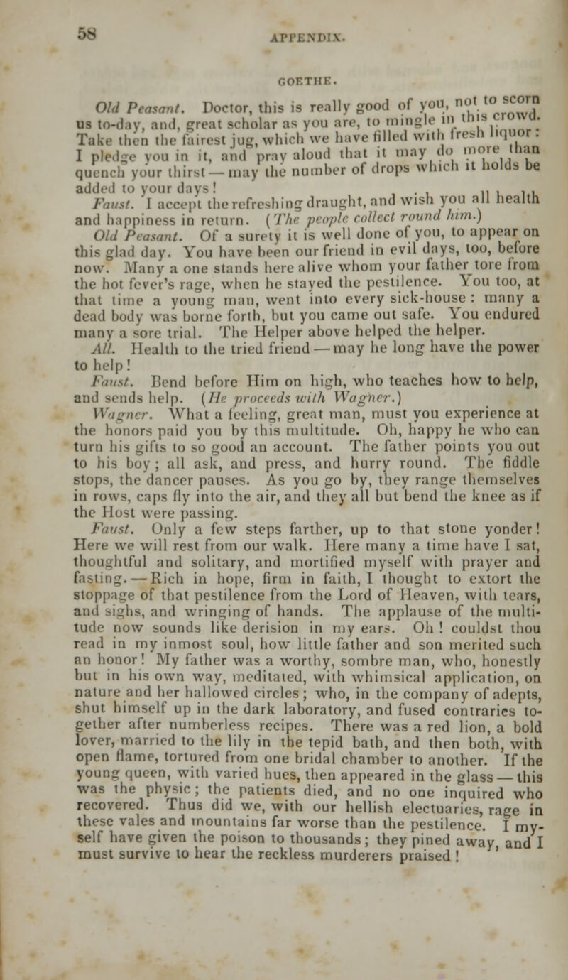 :>s AH'l.M'IV GOETHE. Old Peasant. Doctor, this is really good of you, not toi .corn US to-day. and, great scholar as you arc, to mingle HI this <rouu. Take then the fairest jug, which we have filled with fresh liquor. I pledge you in it, and pray aloud that it may do more thai quench your thirst-may the number of drops which it holds be added to your days.' . . „ , , - -. 1 accept the refreshing draught, and wish you all health and happiness in return. [The people collect round htm.) Old Peasant. Of a surety it is well done of you, to appear on this glad day. You have been our friend in evil days, too, before now! Many a one stands here alive whom your father tore from the hot fever's rage, when he stayed the pestilence. You too, at that lime B young man, went into every sick-house : many a dead body was borne forth, but you came out safe. You endured many a sore trial. The Helper above helped the helper. All. Health to the tried friend —may he long have the power to help! Faust. Bend before Him on high, who teaches how to help, and sends help. (//< proceeds with Wagner.) Wagner. What a feeling, great man, must you experience at the honors paid you by this multitude. Oh, happy he who can turn his gifts to so good an account. The father points you out to his boy ; all ask, and press, and hurry round. The fiddle stops, the dancer pauses. As you go by, they range themselves in rows, caps fly into the air, and they all but bend the knee as if the Host were passing. Faust. Only a few steps farther, up to that stone yonder! Here we will rest from our walk. Here many a time have I sat, thoughtful and solitary, and mortified myself with prayer and fasting. — Rich in hope, firm in faith, I thought to extort the Stoppage of that pestilence from the Lord of Heaven, with tears, and sighs, and wringing of hands. The applause of the multi- tude now sounds like derision in my ears. Oh ! couldst thou read in my inmost soul, how little father and son merited such an honor! My father was a worthy, sombre man, who, honestly but in his own way, meditated, with whimsical application, on nature and her hallowed circles ; who, in the company of adepts, shut himself up in the dark laboratory, and fused contraries to- gether after numberless recipes. There was a red lion, a bold lover, married to the lily in the tepid bath, and then both, with open (lame, tortured from one bridal chamber to another. If the young queen, with varied hues, then appeared in the glass —this was the physic; the patients died, and no one impaired who recovered. Thus did we, with our hellish electuaries, rage in these vales and mountains far worse than the pestilence. I my- self have given the poison to thousands; they pined away and I must survive to hear the reckless murderers praised !