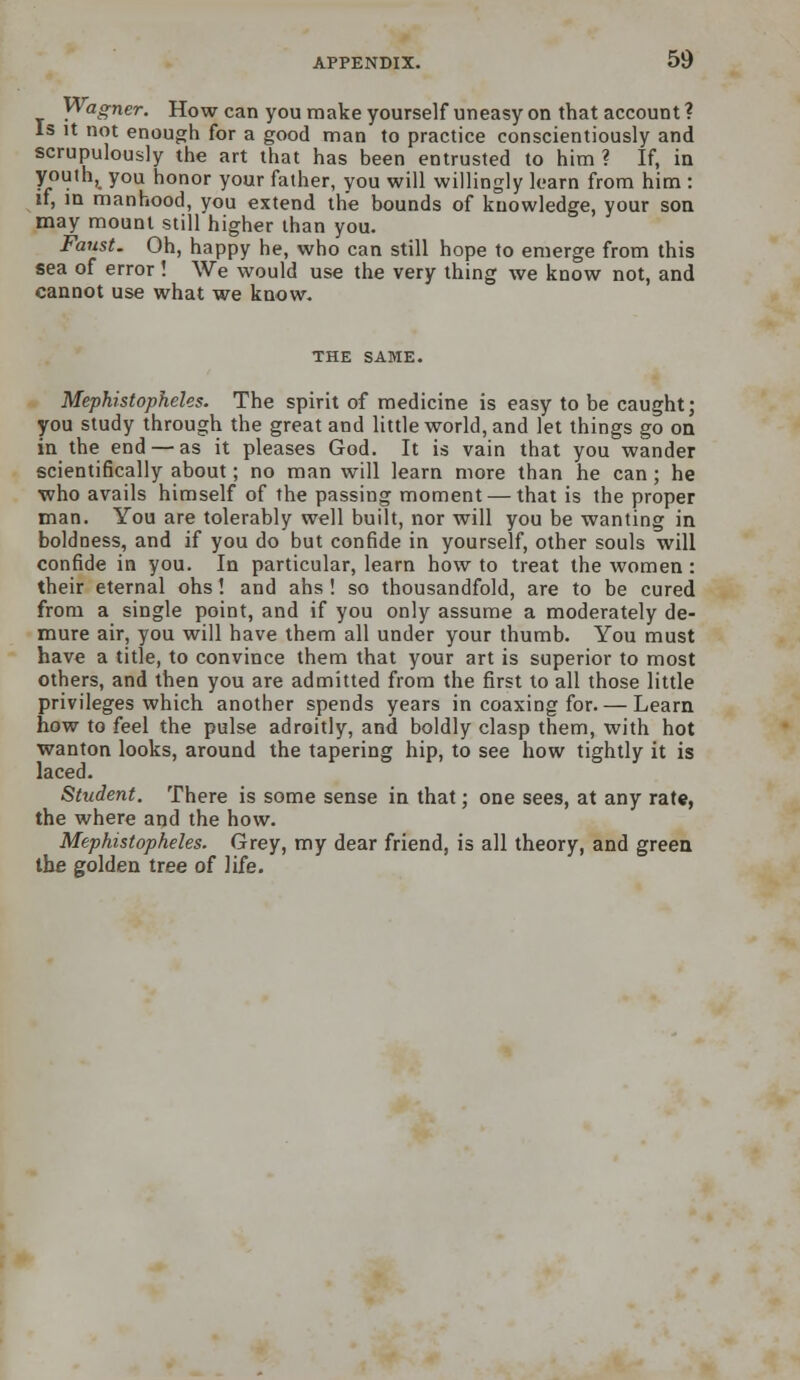 Wagner. How can you make yourself uneasy on that account ? Is it not enough for a good man to practice conscientiously and scrupulously the art that has been entrusted to him ? If, in youth, you honor your father, you will willingly learn from him : if, in manhood, you extend the bounds of knowledge, your son may mount still higher than you. Faust. Oh, happy he, who can still hope to emerge from this sea of error! We would use the very thing we know not, and cannot use what we know. THE SAME. Mephistopheles. The spirit of medicine is easy to be caught; you study through the great and little world, and let things go on in the end — as it pleases God. It is vain that you wander scientifically about; no man will learn more than he can; he who avails himself of the passing moment — that is the proper man. You are tolerably well built, nor will you be wanting in boldness, and if you do but confide in yourself, other souls will confide in you. In particular, learn how to treat the women : their eternal ohsl and ahs ! so thousandfold, are to be cured from a single point, and if you only assume a moderately de- mure air, you will have them all under your thumb. You must have a title, to convince them that your art is superior to most others, and then you are admitted from the first to all those little privileges which another spends years in coaxing for. — Learn how to feel the pulse adroitly, and boldly clasp them, with hot wanton looks, around the tapering hip, to see how tightly it is laced. Student. There is some sense in that; one sees, at any rate, the where and the how. Mephistopheles. Grey, my dear friend, is all theory, and green, the golden tree of life.