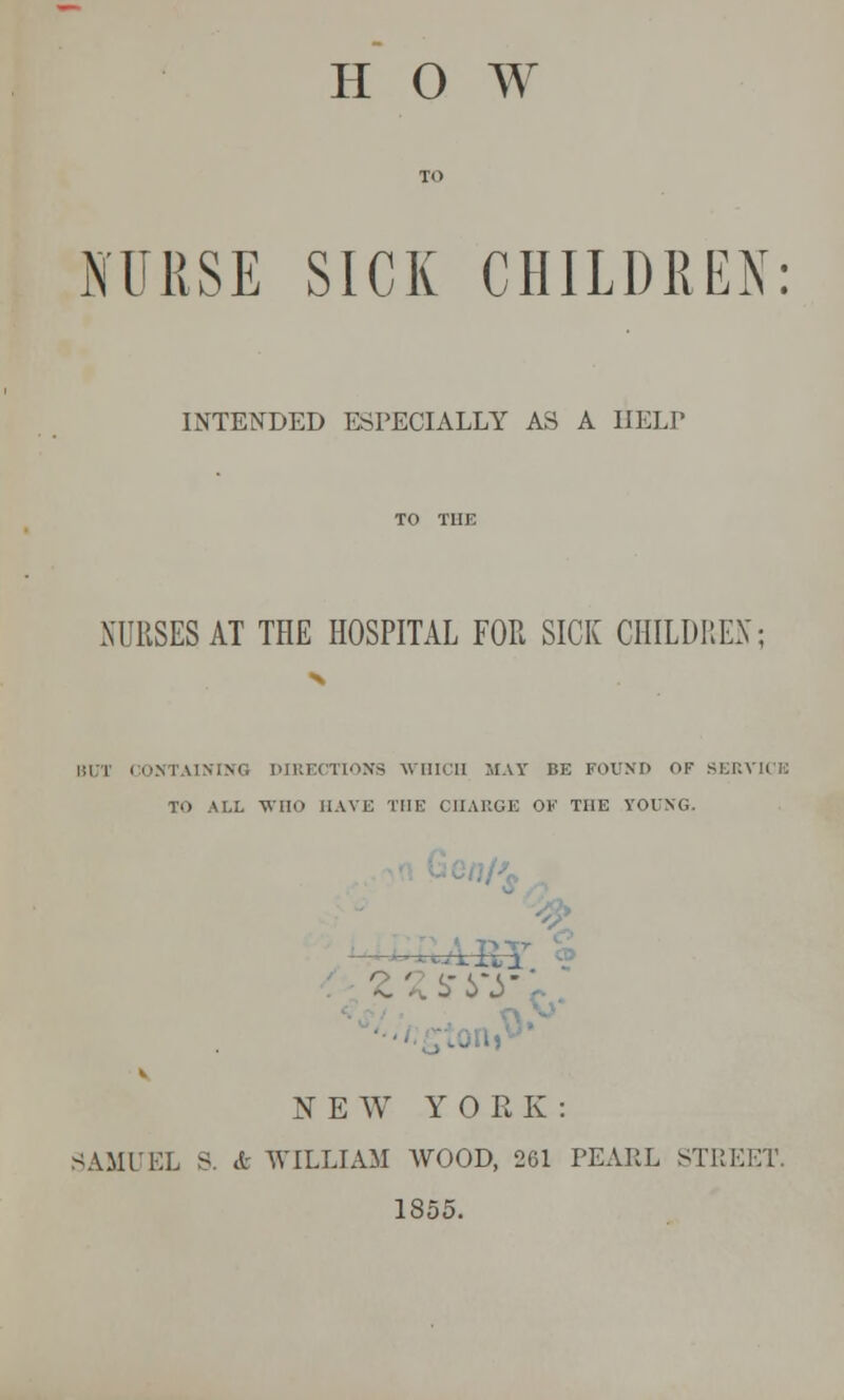 H O W NURSE SICK CHILDREN: INTENDED ESPECIALLY AS A HELP NURSES AT THE HOSPITAL FOR SICK CHILDREN; BUT CONTAINING DIRECTIONS WHICH MAT BE FOUND OF SERVICE TO ALL WOO HAVE THE CHARGE OK THE YOUNG. - A B zzsry NEW YORK: 3AMUEL S. «fc WILLIAM WOOD, 261 PEAEL STREET. 1855.