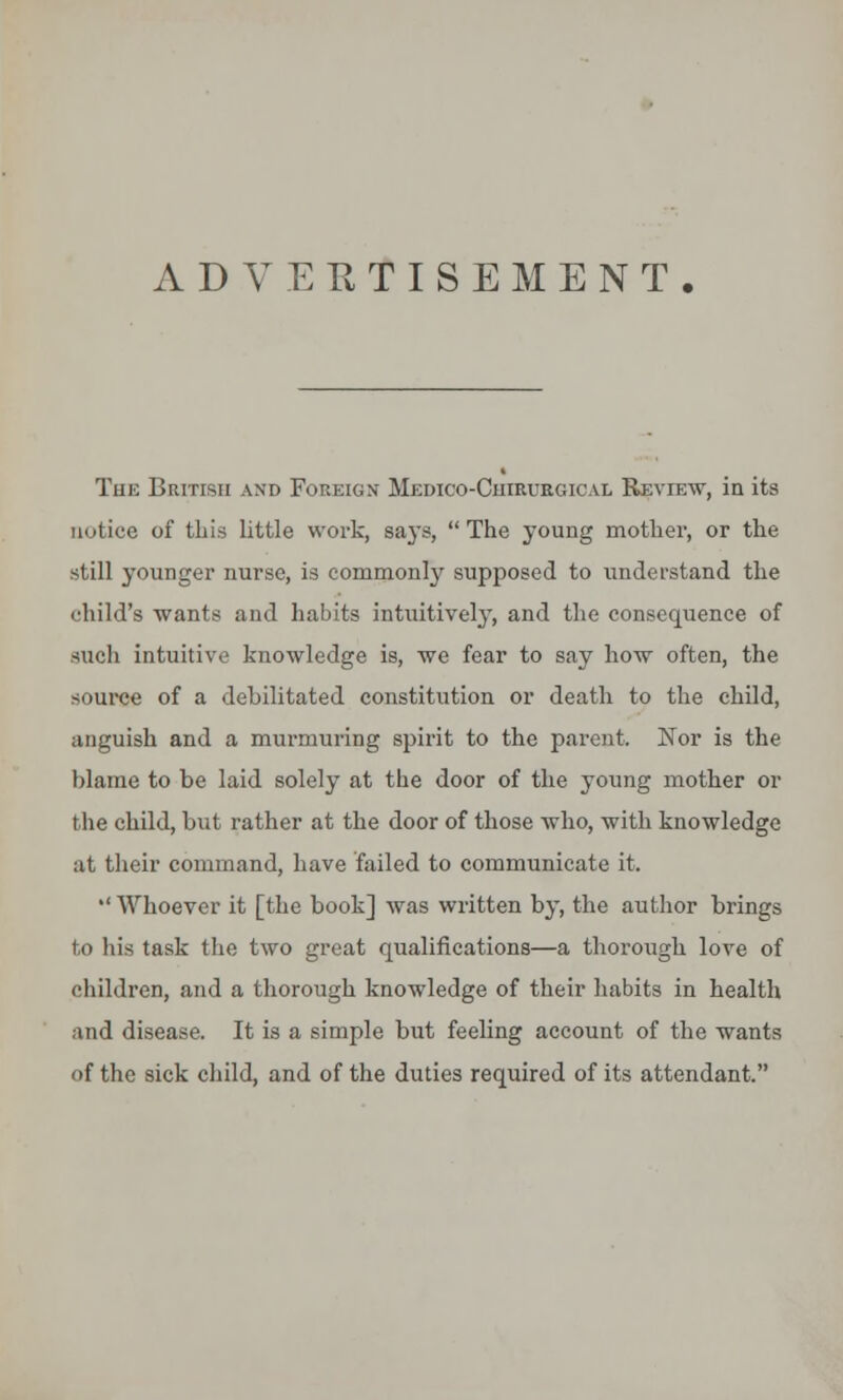 ADVERTISEMENT. The British and Foreign Medico-Cuirurgical Review, in its notice of this little work, says,  The young mother, or the still younger nurse, is commonly supposed to understand the child's wants and habits intuitively, and the consequence of such intuitive knowledge is, we fear to say how often, the source of a debilitated constitution or death to the child, anguish and a murmuring spirit to the parent. Nor is the blame to be laid solely at the door of the young mother or the child, but rather at the door of those who, with knowledge at their command, have failed to communicate it.  Whoever it [the book] was written by, the author brings to hi.s task the two great qualifications—a thorough love of children, and a thorough knowledge of their habits in health and disease. It is a simple but feeling account of the wants of the sick child, and of the duties required of its attendant.