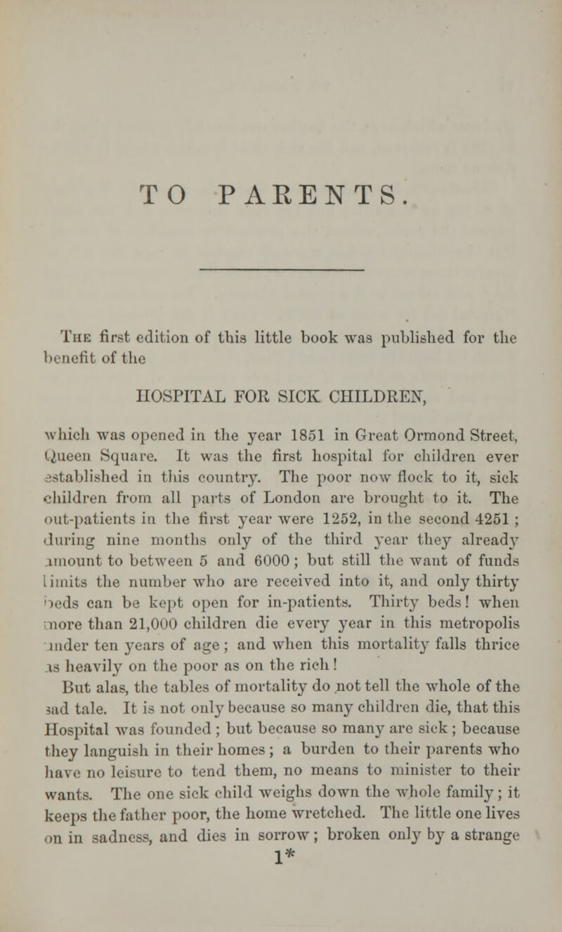 TO PARENTS The first edition of this little book was published for the benefit of the HOSPITAL FOR SICK CHILDREN, which was opened in the year 1851 in Great Ormond Street, Queen Square. It was the first hospital for children ever established in this country. The poor now flock to it, sick children from all parts of London are brought to it. The out-patients in the first year were 1252, in the second 4251 ; 'luring nine months only of the third year they already imount to between 5 and 6000; but still the want of funds limits the number who are received into it, and only thirty beds can be kept open for in-patients. Thirty beds! when more than 21,000 children die every year in this metropolis under ten years of age ; and when this mortality falls thrice is heavily on the poor as on the rich ! But alas, the tables of mortality do not tell the whole of the aad tale. It is not only because so many children die, that this 11 os] lital was founded ; but because so many are sick; because they languish in their homes; a burden to their parents who have no leisure to tend them, no means to minister to their wants. The one sick child weighs down the whole family; it keeps the father poor, the home wretched. The little one lives on in sadness, and dies in sorrow; broken only by a strange 1*