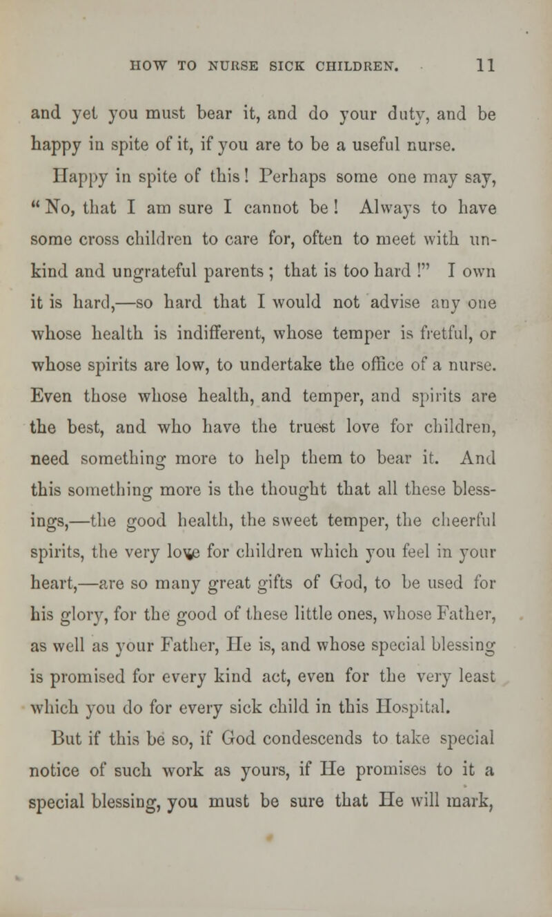 and yel you must bear it, and do your duty, and be happy in spite of it, if you are to be a useful nurse. IIappy in spite of this! Perhaps some one may say,  No, that I am sure I cannot be ! Always to have some cross children to care for, often to meet with un- kind and ungrateful parents ; that is too hard ! I own it is hard,—so hard that I would not advise any one whose health is indifferent, whose temper is fretful, or whose spirits are low, to undertake the office of a nurse. Even those whose health, and temper, and spirits are the best, and who have the truest love for children, need something more to help them to bear it. And this something more is the thought that all these bless- ings,—the good health, the sweet temper, the cheerful spirits, the very lo\je for children which you feel in your heart,—are so many great gifts of God, to be used for his glory, for the good of these little ones, whose Father, as well as your Father, He is, and whose special blessing is promised for every kind act, even for the very least which you do for every sick child in this Hospital. But if this be so, if God condescends to take special notice of such work as yours, if He promises to it a special blessing, you must be sure that He will mark,