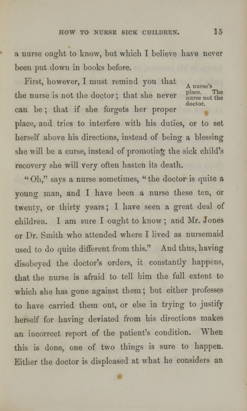 a nurse ought to know, but which I believe have never been put down in books before. First, bowever, I must remind you that J A nurse 8 the nurse is not the doctor; that she never nurse not the • /• i doctor. can be; that it she forgets her proper place, and tries to interfere with his duties, or to set herself above his directions, instead of being a blessing she will be a curse, instead of promoting the sick child's recovery she will very often hasten its death. Oh, says a nurse sometimes, the doctor is quite a young man, and I have been a nurse these ten, or twenty, or thirty years; I have seen a great deal of children. I am sure I ought to know; and Mr. Jones or Dr. Smith who attended where I lived as nursemaid used to do quite different from this. And thus, having disobeyed the doctor's orders, it constantly happens, that the nurse is afraid to tell him the full extent to which she has gone against them; but either professes to have carried them out, or else in trying to justify herself for having deviated from his directions makes an incorrect report of the patient's condition. When this is done, one of two things is sure to happen. Either the doctor is displeased at what he considers an