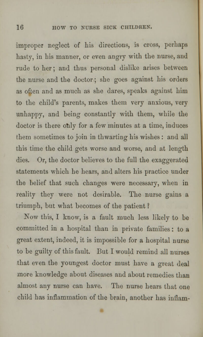 improper neglect of his directions, is cross, perhaps hasty, in his manner, or even angry with the nurse, and rude to her; and thus personal dislike arises between the nurse and the doctor; she goes against his orders as ofyen and as much as she dares, speaks against him to the child's parents, makes them very anxious, very unhappy, and being constantly with them, while the doctor is there only for a few minutes at a time, induces them sometimes to join in thwarting his wishes : and all this time the child gets worse and worse, and at length dies. Or, the doctor believes to the full the exaggerated statements which he hears, and alters his practice under the belief that such changes were necessary, when in reality they were not desirable. The nurse gains a triumph, but what becomes of the patient ? Now this, I know, is a fault much less likely to be committed in a hospital than in private families: to a great extent, indeed, it is impossible for a hospital nurse to be guilty of this fault. But I would remind all nurses that even the youngest doctor must have a great deal more knowledge about diseases aud about remedies than almost any nurse can have. The nurse hears that one child has inflammation of the brain, another has inflam-