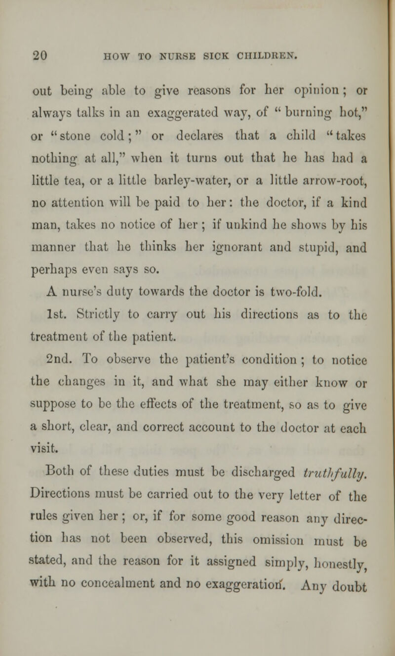 out being- able to give reasons for her opinion; or always talks in an exaggerated way, of  burning hot, or  stone cold; or declares that a child  takes nothing at all, when it turns out that he has had a little tea, or a little barley-water, or a little arrow-root, no attention will be paid to her: the doctor, if a kind man, takes no notice of her ; if unkind he shows by his manner that he thinks her ignorant and stupid, and perhaps even says so. A nurse's duty towards the doctor is two-fold. 1st. Strictly to carry out his directions as to the treatment of the patient. 2nd. To observe the patient's condition ; to notice the changes in it, and what she may either know or suppose to be the effects of the treatment, so as to give a short, clear, and correct account to the doctor at each visit. Both of these duties must be discharged truthfully. Directions must be carried out to the very letter of the rules given her ; or, if for some good reason any direc- tion has not been observed, this omission must be stated, and the reason for it assigned simply, honestly with no concealment and no exaggeration. Any doubt