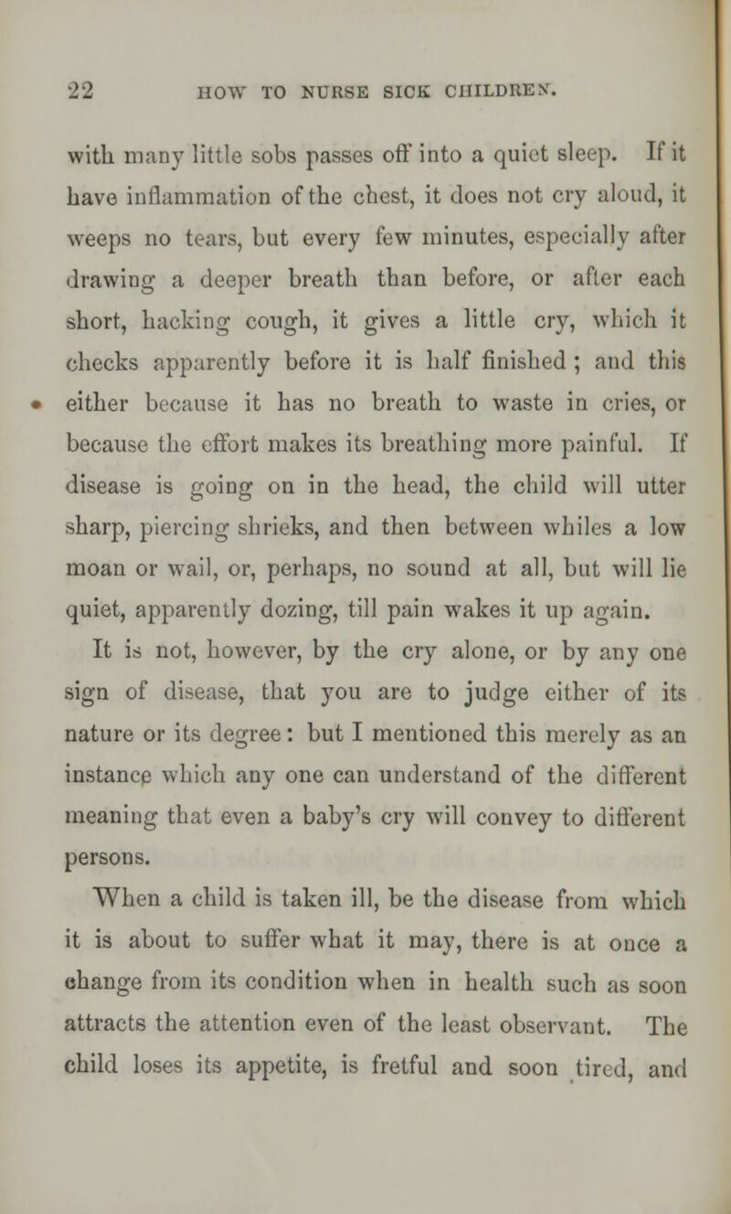 with many little sobs passes off into a quiet sleep. If it have inflammation of the chest, it does not cry aloud, it weeps no tears, but every few minutes, especially after drawing a deeper breath than before, or after each short, hacking cough, it gives a little cry, which it checks apparently before it is half finished ; and this either because it has no breath to waste in cries, or because the effort makes its breathing more painful. If disease is going on in the head, the child will utter sharp, piercing shrieks, and then between whiles a low moan or wail, or, perhaps, no sound at all, but will lie quiet, apparently dozing, till pain wakes it up again. It is not, however, by the cry alone, or by any one sign of disease, that you are to judge cither of its nature or its degree: but I mentioned this merely as an instance which any one can understand of the different meaning that even a baby's cry will convey to different persons. When a child is taken ill, be the disease from which it is about to suffer what it may, there is at once a change from its condition when in health such as soon attracts the attention even of the least observant. The child loses its appetite, is fretful and soon tired, and