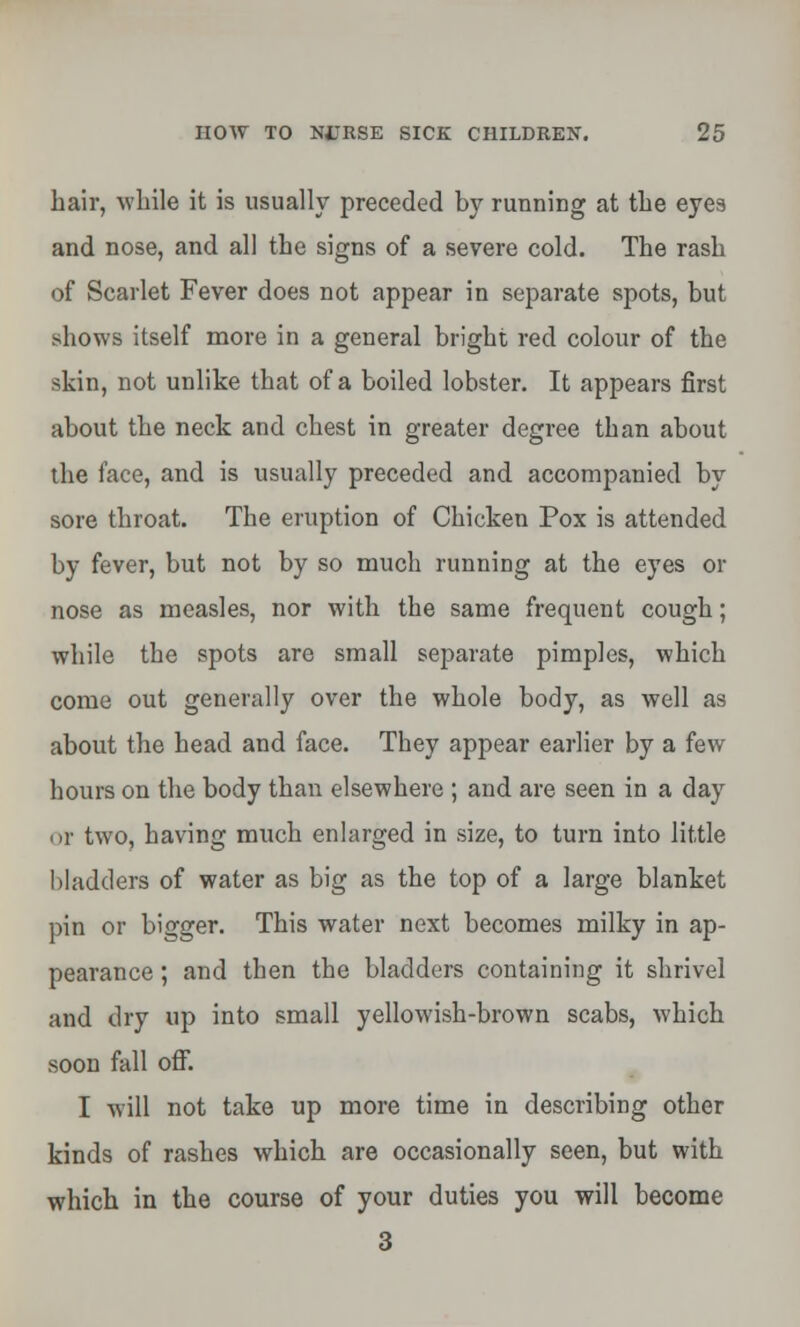 hair, while it is usually preceded by running at the eyes and nose, and all the signs of a severe cold. The rash of Scarlet Fever does not appear in separate spots, but shows itself more in a general bright red colour of the skin, not unlike that of a boiled lobster. It appears first about the neck and chest in greater degree than about the face, and is usually preceded and accompanied by sore throat. The eruption of Chicken Pox is attended by fever, but not by so much running at the eyes or nose as measles, nor with the same frequent cough; while the spots are small separate pimples, which come out generally over the whole body, as well as about the head and face. They appear earlier by a few hours on the body than elsewhere ; and are seen in a day or two, having much enlarged in size, to turn into little bladders of water as big as the top of a large blanket pin or bigger. This water next becomes milky in ap- pearance ; and then the bladders containing it shrivel and dry up into small yellowish-brown scabs, which soon fall off. I will not take up more time in describing other kinds of rashes which are occasionally seen, but with which in the course of your duties you will become 3