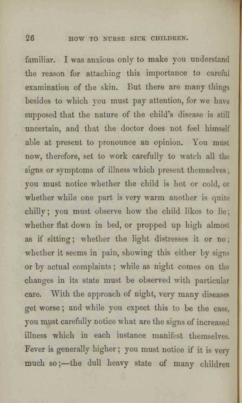 familiar. I was anxious only to make you understand the reason for attaching this importance to careful examination of the skin. But there are many things besides to which you must pay attention, for we have supposed that the nature of the child's disease is still uncertain, and that the doctor does not feel himself able at present to pronounce an opinion. You must now, therefore, set to work carefully to watch all the signs or symptoms of illness which present themselves; you must notice whether the child is hot or cold, or whether while one part is very warm another is quite chilly; you must observe how the child likes to lie; whether fiat down in bed, or propped up high almost as if sitting; whether the light distresses it or no; whether it seems in pain, showing this either by signs or by actual complaints; while as night comes on the changes in its state must be observed with particular care. With the approach of night, very many diseases get worse; and while you expect this to be the case, you must carefully notice what are the signs of increased illness which in each iustance manifest themselves. Fever is generally higher; you must notice if it is very much so;—the dull heavy state of many children