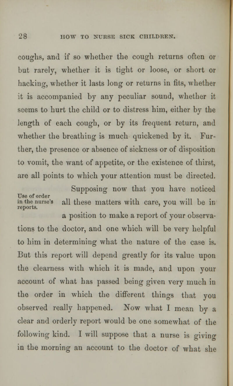 coughs, and if so whether the cough returns often or but rarely, whether it is tight or loose, or short or hacking, whether it lasts long or returns in fits, whether it is accompanied by any peculiar sound, whether it seems to hurt the child or to distress him, either by the length of each cough, or by its frequent return, and whether the breathing is much quickened by it. Fur- ther, the presence or absence of sickness or of disposition to vomit, the want of appetite, or the existence of thirst, are all points to which your attention must be directed. Supposing now that you have noticed Use of order in the nurse's all these matters with care, you will be in reports. J a position to make a report of your observa- tions to the doctor, and one which will be very helpful to him in determining what the nature of the case is. But this report will depend greatly for its value upon the clearness with which it is made, and upon your account of what has passed being given very much in the order in which the different things that you observed really happened. Now what I mean by a clear and orderly report would be one somewhat of the following kind. I will suppose that a nurse is giving in the morning an account to the doctor of what she