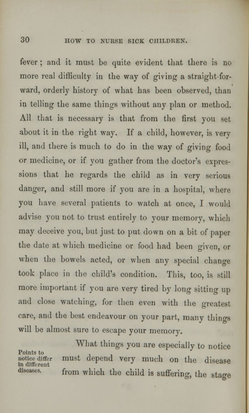 fever ; and it must be quite evident that there is no more real difficulty in the way of giving a straight-for- ward, orderly history of what has been observed, than in telling the same things without any plan or method. All that is necessary is that from the first you set about it in the right way. If a child, however, is very ill, and there is much to do in the way of giving food or medicine, or if you gather from the doctor's expres- sions that he regards the child as in very serious danger, and still more if you are in a hospital, where you have several patients to watch at once, I would advise you not to trust entirely to your memory, which may deceive you, but just to put down on a bit of paper the date at which medicine or food had been given, or when the bowels acted, or when any special change took place in the child's condition. This, too, is still more important if you are very tired by long sitting up and close watching, for then even with the greatest care, and the best endeavour on your part, many things will be almost sure to escape your memory. What tilings you are especially to notice Points to notice differ must depend very much on the disease in different leases. from wuich the child is suffering, the stage