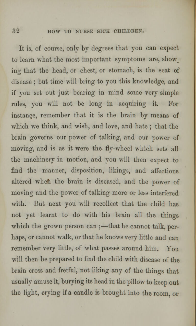 It is, of course, only by degrees that you can expect to learn what the most important symptoms are, show. ing that the head, or chest, or stomach, is the seat of disease ; but time will bring to you this knowledge, and if you set out just bearing in mind some very simple rules, you will not be long in acquiring it. For instance, remember that it is the brain by means of which we think, and wish, and love, and hate ; that the brain governs our power of talking, and our power of moving, and is as it were the fly-wheel which sets all the machinery in motion, and you will then expect to find the manner, disposition, likings, and affections altered wheft the brain is diseased, and the power of moving and the power of talking more or less interfered with. But next you will recollect that the child has not yet learnt to do with his brain all the things which the grown person can ;—that he cannot talk, per- haps, or cannot walk, or that he knows very little and can remember very little, of what passes around him. You will then be prepared to find the child with disease of the brain cross and fretful, not liking any of the things that usually amuse it, burying its head in the pillow to keep out the light, crying if a candle is brought into the room, or