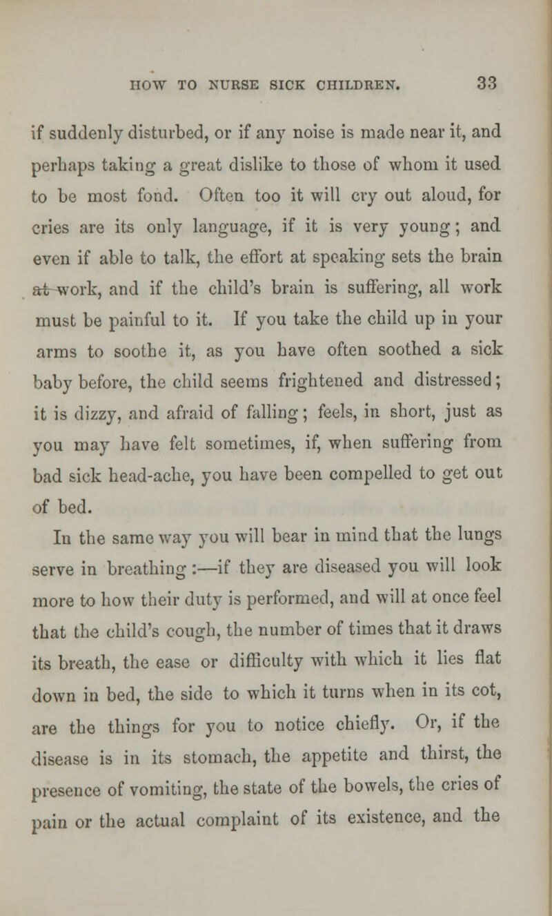 if suddenly disturbed, or if any noise is made near it, and perhaps taking a great dislike to those of whom it used to be most fond. Often too it will cry out aloud, for cries are its only language, if it is very young; and even if able to talk, the effort at speaking sets the brain at work, and if the child's brain is suffering, all work must be painful to it. If you take the child up in your arms to soothe it, as you have often soothed a sick baby before, the child seems frightened and distressed; it is dizzy, and afraid of falling; feels, in short, just as you may have felt sometimes, if, when suffering from bad sick head-ache, you have been compelled to get out of bed. In the same way you will bear in mind that the lungs serve in breathing :—if they are diseased you will look more to how their duty is performed, and will at once feel that the child's cough, the number of times that it draws its breath, the ease or difficulty with which it lies flat down in bed, the side to which it turns when in its cot, are the things for you to notice chiefly. Or, if the disease is in its stomach, the appetite and thirst, the presence of vomiting, the state of the bowels, the cries of pain or the actual complaint of its existence, and the