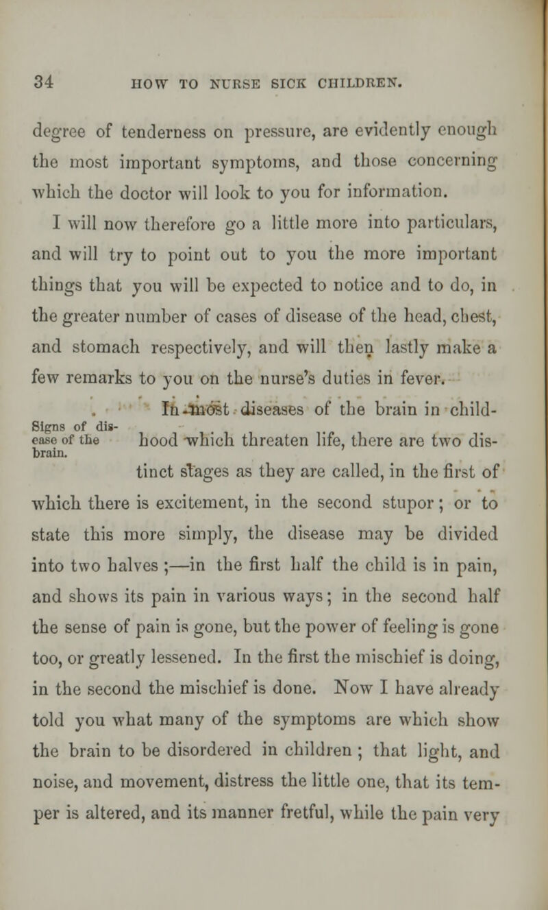 degree of tenderness on pressure, are evidently enough the most important symptoms, and those concerning which the doctor will look to you for information. I will now therefore go a little more into particulars, and will try to point out to you the more important things that you will be expected to notice and to do, in the greater number of cases of disease of the head, chest, and stomach respectively, and will then lastly make a few remarks to you on the nurse's duties in fever. In-most diseases of the brain in child- Signs of dis- ease of the hood -which threaten life, there are two dis- brain. tinct stages as they are called, in the first of which there is excitement, in the second stupor; or to state this more simply, the disease may be divided into two halves ;—in the first half the child is in pain, and shows its pain in various ways; in the second half the sense of pain is gone, but the power of feeling is gone too, or greatly lessened. In the first the mischief is doing, in the second the mischief is done. Now I have already told you what many of the symptoms are which show the brain to be disordered in children ; that light, and noise, and movement, distress the little one, that its tem- per is altered, and its manner fretful, while the pain very