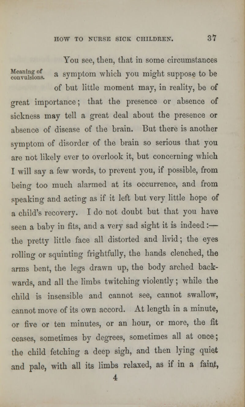 You see, then, that in some circumstances couvuisfons a symptom which you might suppose to be of but little moment may, in reality, be of oreat importance; that the presence or absence of sickness may tell a great deal about the presence or absence of disease of the brain. But there is another symptom of disorder of the brain so serious that you are not likely ever to overlook it, but concerning which I will say a few words, to prevent you, if possible, from beino- too much alarmed at its occurrence, and from speaking and acting as if it left but very little hope of a child's recovery. I do not doubt but that you have seen a baby iu fits, and a very sad sight it is indeed:— the pretty little face all distorted and livid; the eyes rolling or squinting frightfully, the hands clenched, the arms bent, the legs drawn up, the body arched back- wards, and all the limbs twitching violently; while the child is insensible and cannot see, cannot swallow, cannot move of its own accord. At length in a minute, or five or ten minutes, or an hour, or more, the fit ceases, sometimes by degrees, sometimes all at once; the child fetching a deep sigh, and then lying quiet and pale, with all its limbs relaxed, as if in a faint, 4