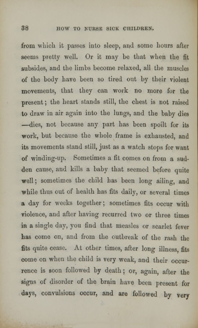 from which it passes into sleep, and some Lours after seems pretty well. Or it may be that when the fit subsides, and the limbs become relaxed, all the muscles of the body have been so tired out by their violent movements, that they can work no more for the present; the heart stands still, the chest is not raised to draw in air again into the lungs, and the baby dies —dies, not because any part has been spoilt for its work, but because the whole frame is exhausted, and its movements stand still, just as a watch stops for want of winding-up. Sometimes a fit comes on from a sud- den cause, and kills a baby that seemed before quite well; sometimes the child has been long ailing, and while thus out of health has fits daily, or several times a day for weeks together; sometimes fits occur with violence, and after having recurred two or three times in a single day, you find that measles or scarlet fever has come on, and from the outbreak of the rash the fits quite cease. At other times, after long illness fits come on when the child is very weak, and their occur- rence is soon followed by death; or, again, after the signs of disorder of the brain have been present for days, convulsions occur, and are followed by very