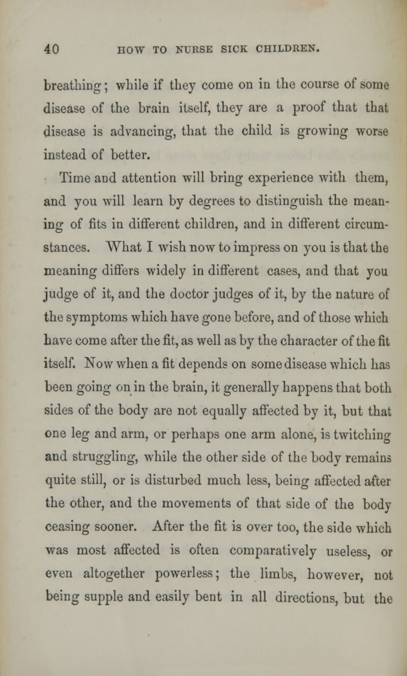 breathing; while if they come on in the course of some disease of the brain itself, they are a proof that that disease is advancing, that the child is growing worse instead of better. Time and attention will bring experience with them, and you will learn by degrees to distinguish the mean- ing of fits in different children, and in different circum- stances. What I wish now to impress on you is that the meaning differs widely in different cases, and that you judge of it, and the doctor judges of it, by the nature of the symptoms which have gone before, and of those which have come after the fit, as well as by the character of the fit itself. Now when a fit depends on some disease which has been going on in the brain, it generally happens that both sides of the body are not equally affected by it, but that one leg and arm, or perhaps one arm alone, is twitching and struggling, while the other side of the body remains quite still, or is disturbed much less, being affected after the other, and the movements of that side of the body ceasing sooner. After the fit is over too, the side which was most affected is often comparatively useless, or even altogether powerless; the limbs, however, not being supple and easily bent in all directions, but the