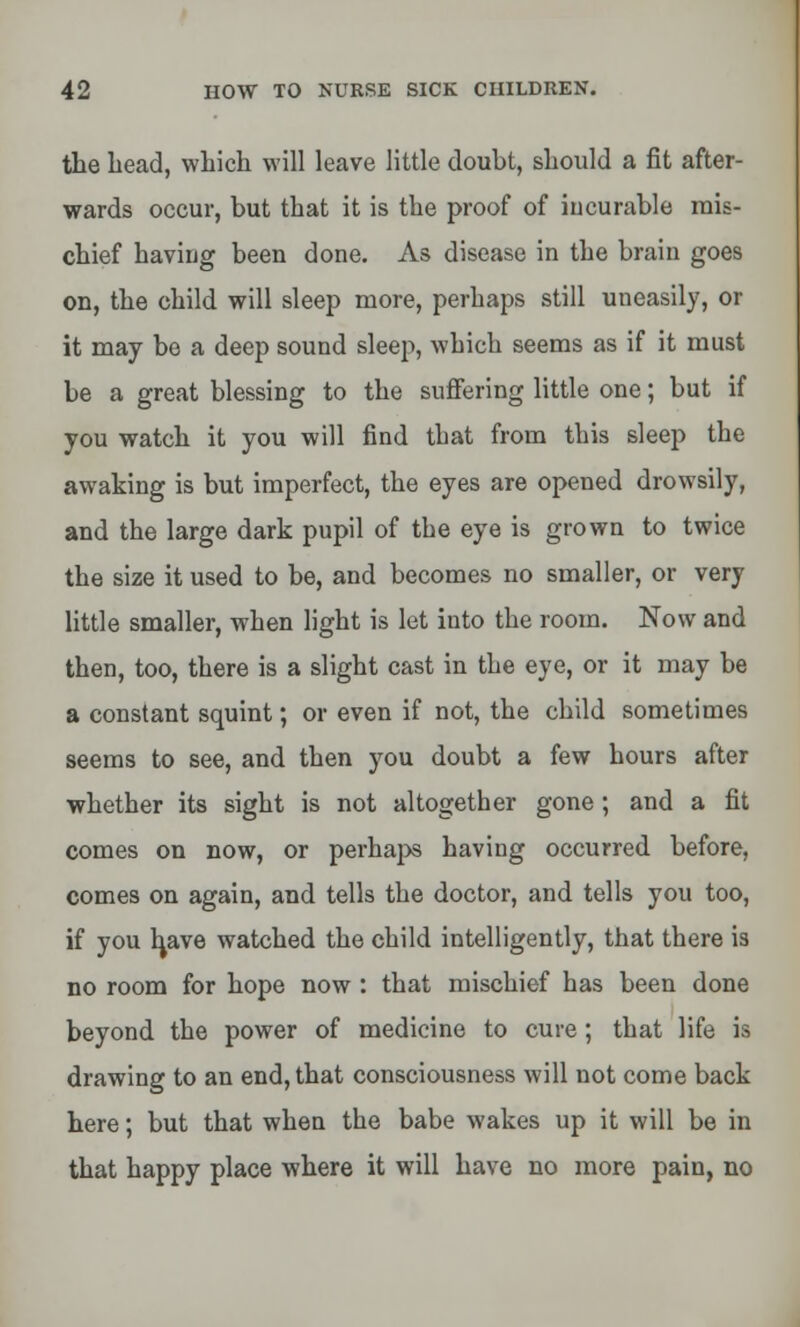 the head, which will leave little doubt, should a fit after- wards occur, but that it is the proof of incurable mis- chief having been done. As disease in the brain goes on, the child will sleep more, perhaps still uneasily, or it may bo a deep sound sleep, which seems as if it must be a great blessing to the suffering little one; but if you watch it you will find that from this sleep the awaking is but imperfect, the eyes are opened drowsily, and the large dark pupil of the eye is grown to twice the size it used to be, and becomes no smaller, or very little smaller, when light is let into the room. Now and then, too, there is a slight cast in the eye, or it may be a constant squint; or even if not, the child sometimes seems to see, and then you doubt a few hours after whether its sight is not altogether gone; and a fit comes on now, or perhaps having occurred before, comes on again, and tells the doctor, and tells you too, if you have watched the child intelligently, that there is no room for hope now : that mischief has been done beyond the power of medicine to cure ; that life is drawing to an end, that consciousness will not come back here; but that when the babe wakes up it will be in that happy place where it will have no more pain, no