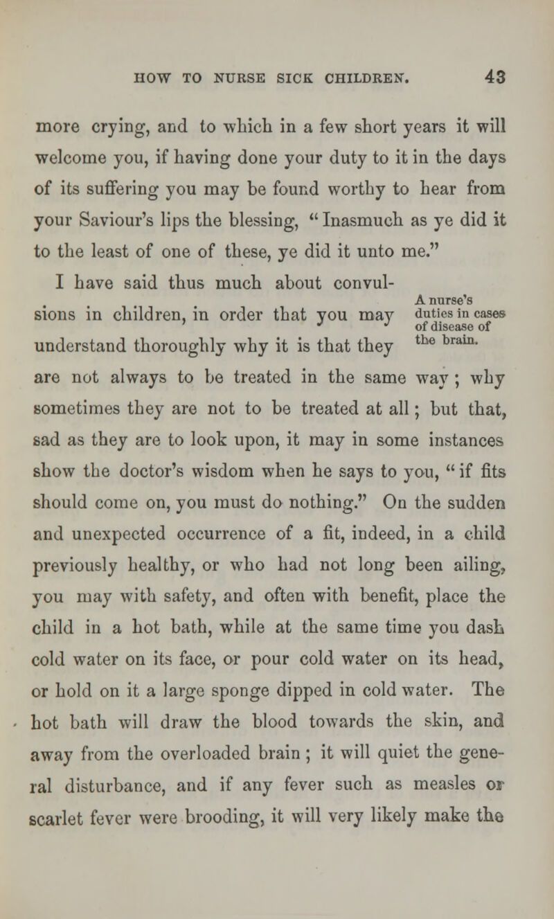 more crying, and to which in a few short years it will welcome you, if having done your duty to it in the days of its suffering you may be found worthy to hear from your Saviour's lips the blessing,  Inasmuch as ye did it to the least of one of these, ye did it unto me. I have said thus much about convul- A nurse's sions in children, in order that you may duties in cases J •'of disease of understand thoroughly why it is that they tbe brain' are not always to be treated in the same way ; why sometimes they are not to be treated at all; but that, sad as they are to look upon, it may in some instances show the doctor's wisdom when he says to you,  if fits should come on, you must do nothing. On the sudden and unexpected occurrence of a fit, indeed, in a child previously healthy, or who had not long been ailing, you may with safety, and often with benefit, place the child in a hot bath, while at the same time you dash cold water on its face, or pour cold water on its head, or hold on it a large sponge dipped in cold water. The hot bath will draw the blood towards the skin, and away from the overloaded brain ; it will quiet the gene- ral disturbance, and if any fever such as measles or scarlet fever were brooding, it will very likely make the