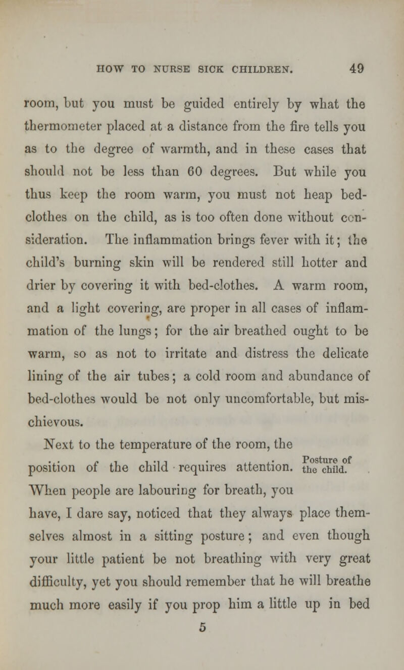 room, but you must be guided entirely by what the thermometer placed at a distance from the fire tells you as to the degree of warmth, and in these cases that should not be less than 60 degrees. But while you thus keep the room warm, you must not heap bed- clothes on the child, as is too often done without con- sideration. The inflammation brings fever with it; the child's burning skin will be rendered still hotter and drier by covering it with bed-clothes. A warm room, and a light covering, are proper in all cases of inflam- mation of the lungs; for the air breathed ought to be warm, so as not to irritate and distress the delicate lining of the air tubes; a cold room and abundance of bed-clothes would be not only uncomfortable, but mis- chievous. Next to the temperature of the room, the position of the child requires attention, the child. When people are labouring for breath, you have, I dare say, noticed that they always place them- selves almost in a sitting posture; and even though your little patient be not breathing with very great difficulty, yet you should remember that he will breathe much more easily if you prop him a little up in bed 5