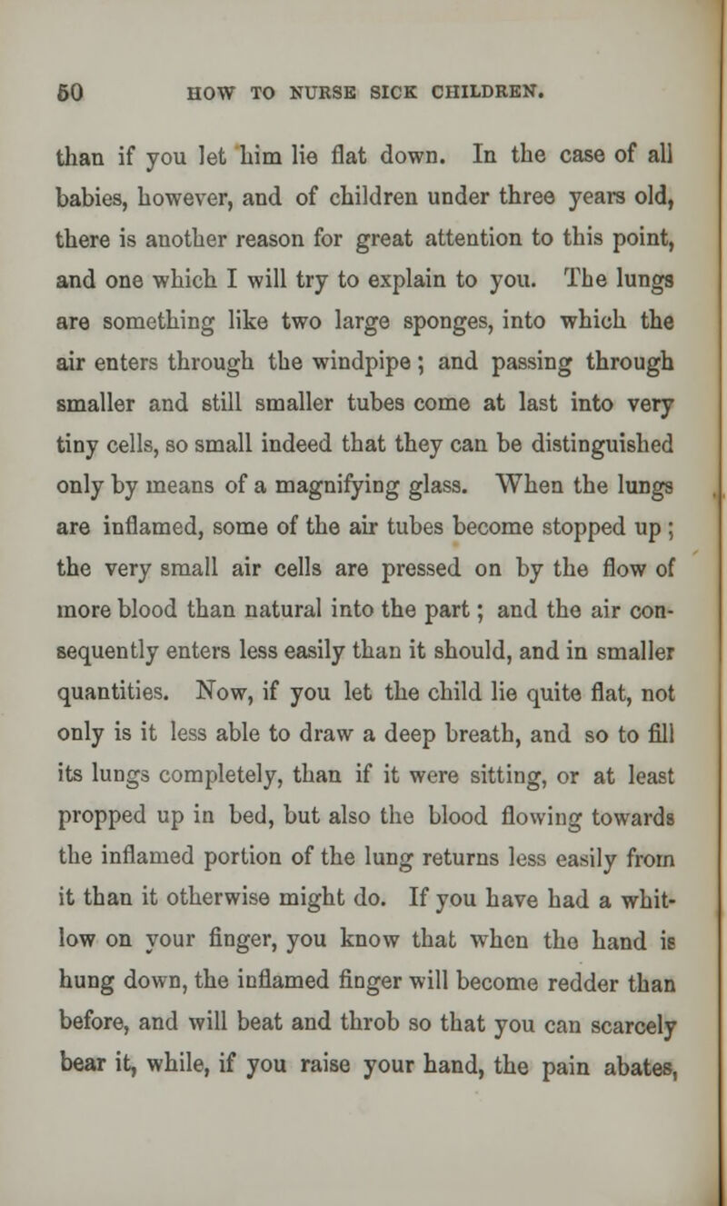 than if you let him lie flat down. In the case of all babies, however, and of children under three years old, there is another reason for great attention to this point, and one which I will try to explain to you. The lungs are something like two large sponges, into which the air enters through the windpipe; and passing through smaller and still smaller tubes come at last into very tiny cells, so small indeed that they can be distinguished only by means of a magnifying glass. When the lungs are inflamed, some of the air tubes become stopped up ; the very small air cells are pressed on by the flow of more blood than natural into the part; and the air con- sequently enters less easily than it should, and in smaller quantities. Now, if you let the child lie quite flat, not only is it less able to draw a deep breath, and so to fill its lungs completely, than if it were sitting, or at least propped up in bed, but also the blood flowing towards the inflamed portion of the lung returns less easily from it than it otherwise might do. If you have had a whit- low on your finger, you know that when the hand is hung down, the inflamed fiDger will become redder than before, and will beat and throb so that you can scarcely bear it, while, if you raise your hand, the pain abates,