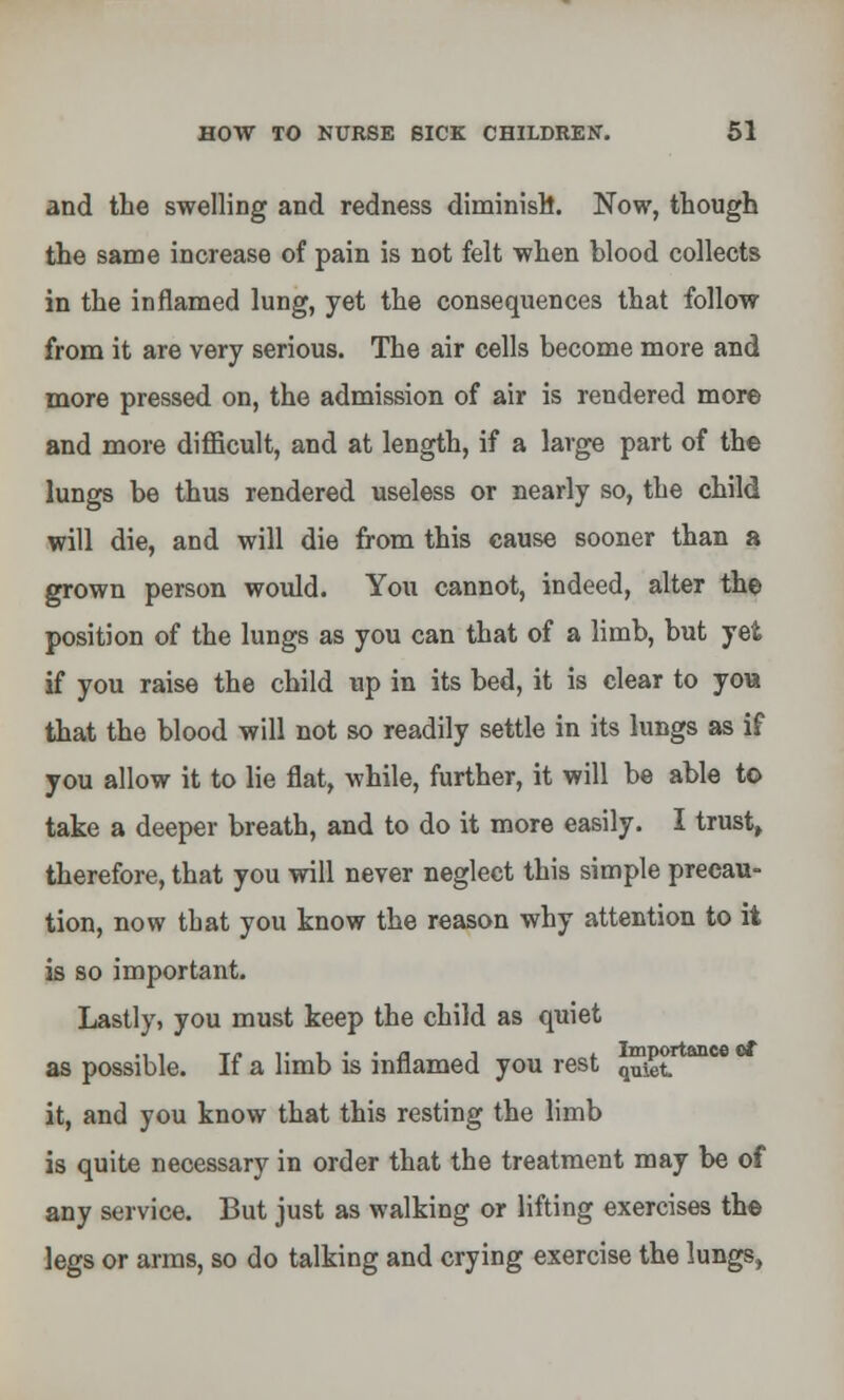 and the swelling and redness diminish. Now, though the same increase of pain is not felt when blood collects in the inflamed lung, yet the consequences that follow from it are very serious. The air cells become more and more pressed on, the admission of air is rendered more and more difficult, and at length, if a large part of the lungs be thus rendered useless or nearly so, the child will die, and will die from this cause sooner than a grown person would. You cannot, indeed, alter the position of the lungs as you can that of a limb, but yet if you raise the child up in its bed, it is clear to you that the blood will not so readily settle in its lungs as if you allow it to lie flat, while, further, it will be able to take a deeper breath, and to do it more easily. I trust, therefore, that you will never neglect this simple precau- tion, now that you know the reason why attention to it is so important. Lastly, you must keep the child as quiet as possible. If a limb is inflamed you rest q™et M it, and you know that this resting the limb is quite necessary in order that the treatment may be of any service. But just as walking or lifting exercises the legs or arms, so do talking and crying exercise the lungs,