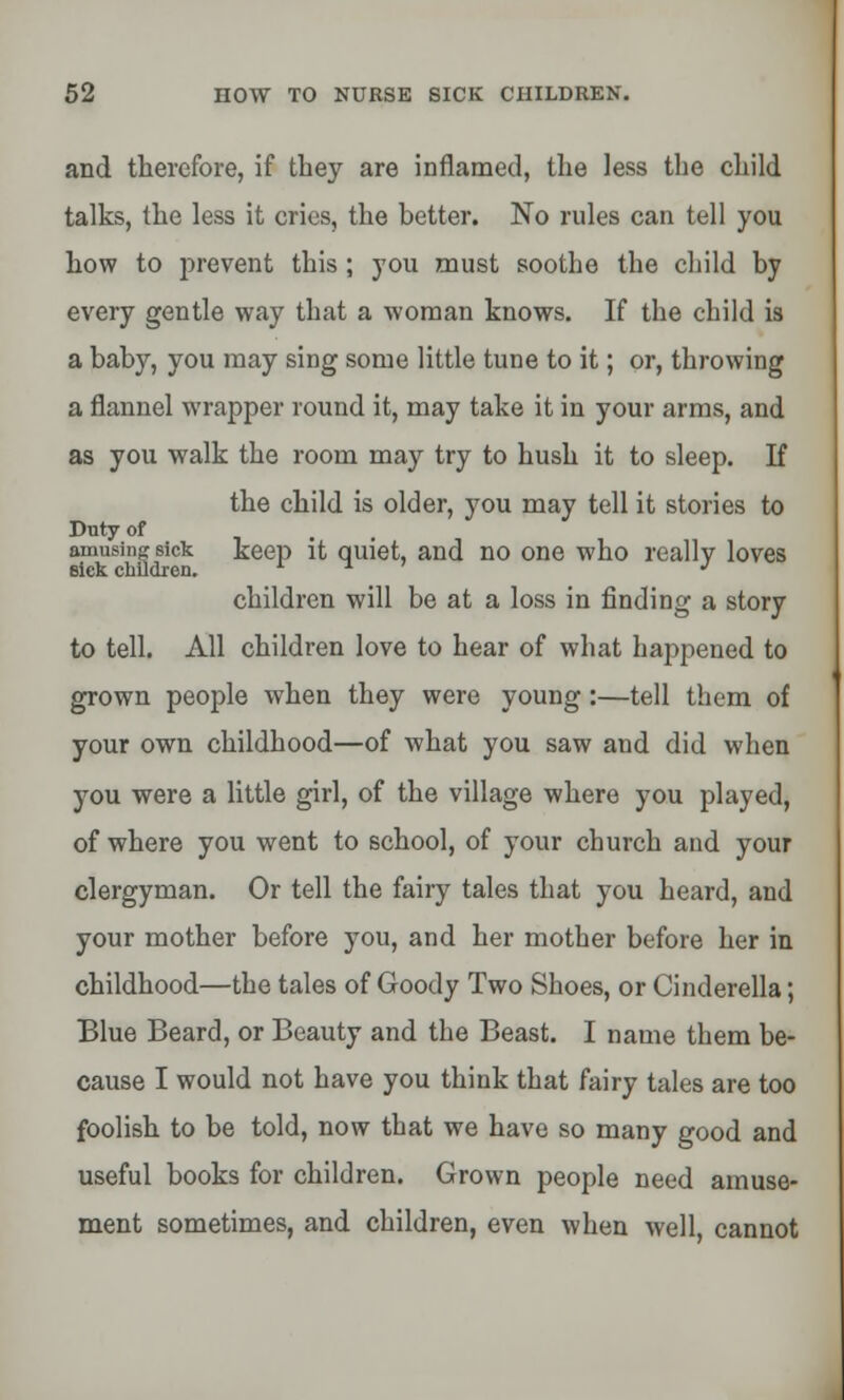 and therefore, if they are inflamed, the less the child talks, the less it cries, the better. No rules can tell you how to prevent this ; you must soothe the child by every gentle way that a woman knows. If the child is a baby, you may sing some little tune to it; or, throwing a flannel wrapper round it, may take it in your arms, and as you walk the room may try to hush it to sleep. If the child is older, you may tell it stories to Duty of amusing sick keep it quiet, and no one who really loves SICK CllllClrCIl. children will be at a loss in finding a story to tell. All children love to hear of what happened to grown people when they were young :—tell them of your own childhood—of what you saw and did when you were a little girl, of the village where you played, of where you went to school, of your church and your clergyman. Or tell the fairy tales that you heard, and your mother before you, and her mother before her in childhood—the tales of Goody Two Shoes, or Cinderella; Blue Beard, or Beauty and the Beast. I name them be- cause I would not have you think that fairy tales are too foolish to be told, now that we have so many good and useful books for children. Grown people need amuse- ment sometimes, and children, even when well, cannot