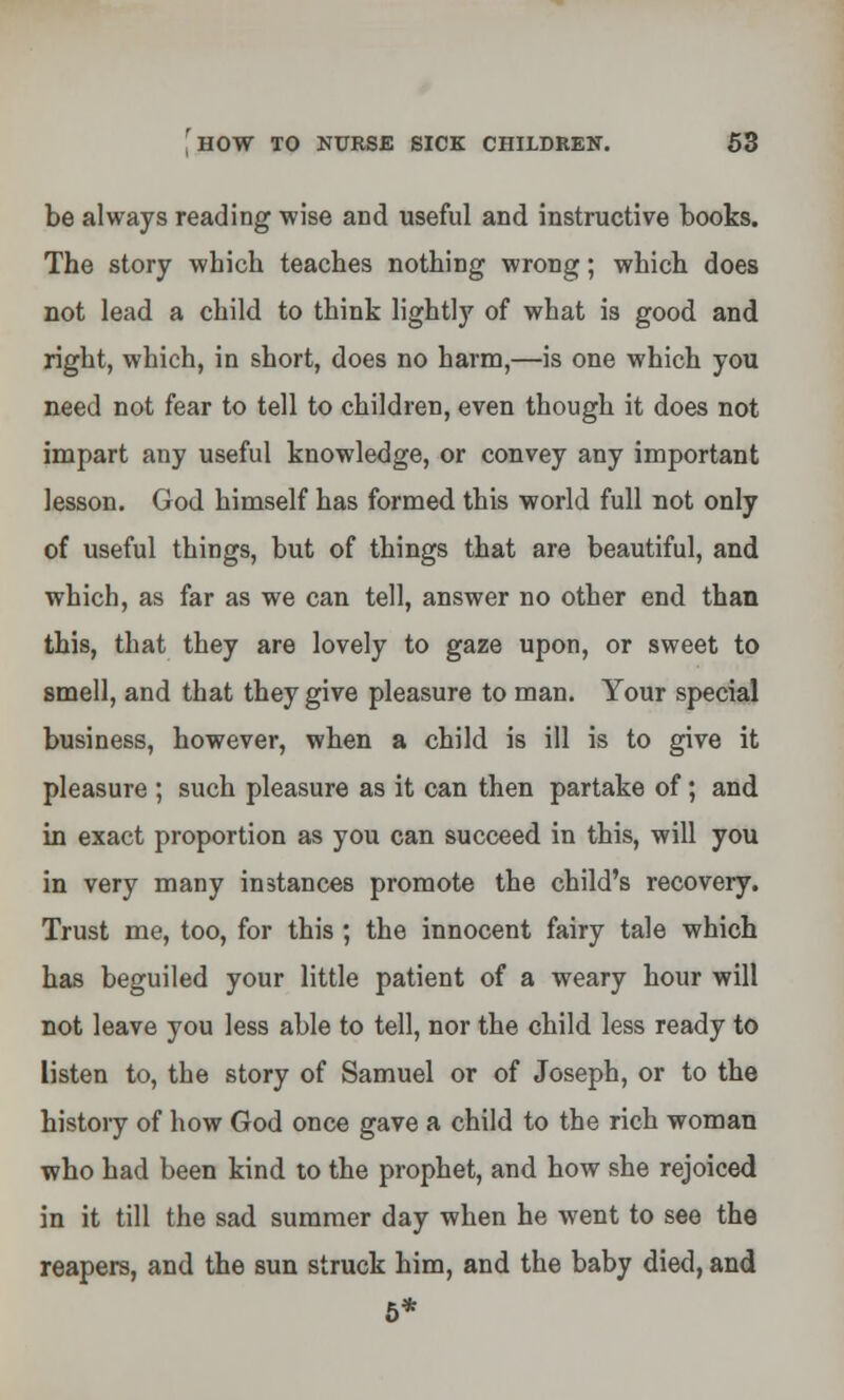 be always reading wise and useful and instructive books. The story which teaches nothing wrong; which does not lead a child to think lightly of what is good and right, which, in short, does no harm,—is one which you need not fear to tell to children, even though it does not impart any useful knowledge, or convey any important lesson. God himself has formed this world full not only of useful things, but of things that are beautiful, and which, as far as we can tell, answer no other end than this, that they are lovely to gaze upon, or sweet to smell, and that they give pleasure to man. Your special business, however, when a child is ill is to give it pleasure ; such pleasure as it can then partake of; and in exact proportion as you can succeed in this, will you in very many instances promote the child's recovery. Trust me, too, for this ; the innocent fairy tale which has beguiled your little patient of a weary hour will not leave you less able to tell, nor the child less ready to listen to, the story of Samuel or of Joseph, or to the history of how God once gave a child to the rich woman who had been kind to the prophet, and how she rejoiced in it till the sad summer day when he went to see the reapers, and the sun struck him, and the baby died, and 5*