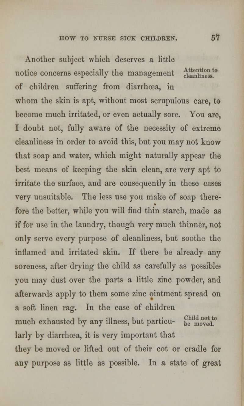 Another subject which deserves a little notice concerns especially the management delnltaess!0 of children suffering from diarrhoea, in whom the skin is apt, without most scrupulous care, to become much irritated, or even actually sore. You are, I doubt not, fully aware of the necessity of extreme cleanliness in order to avoid this, but you may not know that soap and water, which might naturally appear the best means of keeping the skin clean, are very apt to irritate the surface, and are consequently in these cases very unsuitable. The less use you make of soap there- fore the better, while you will find thin starch, made as if for use in the laundry, though very much thinner, not only serve every purpose of cleanliness, but soothe the inflamed and irritated skin. If there be already any soreness, after drying the child as carefully as possible* you may dust over the parts a little zinc powder, and afterwards apply to them some zinc ointment spread on a soft linen rag. In the case of children much exhausted by any illness, but particu- be^movei0 larly by diarrhoea, it is very important that they be moved or lifted out of their cot or cradle for any purpose as little as possible. In a state of great