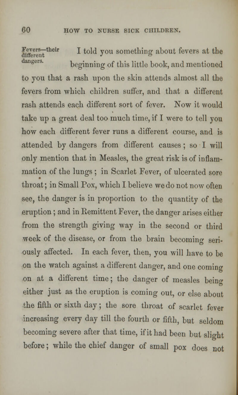 SfferentTtheir * to^ you soraetlnng about fevers at the beginning of tbis little book, and mentioned to you tbat a rash upon the skin attends almost all the fevers from which children suffer, and that a different rash attends each different sort of fever. Now it would take up a great deal too much time, if I were to tell you how each different fever runs a different course, and is attended by dangers from different causes; so I will only mention that in Measles, the great risk is of inflam- mation of the lungs ; in Scarlet Fever, of ulcerated sore throat; in Small Pox, which I believe we do not now often see, the danger is in proportion to the quantity of the eruption; and in Remittent Fever, the danger arises either from the strength giving way in the second or third week of the disease, or from the brain becoming seri- ously affected. In each fever, then, you will have to be on the watch against a different danger, and one coming on at a different time; the danger of measles beinw either just as the eruption is coming out, or else about the fifth or sixth day; the sore throat of scarlet fever increasing every day till the fourth or fifth, but seldom becoming severe after that time, if it had been but slight before; while the chief danger of small pox does not