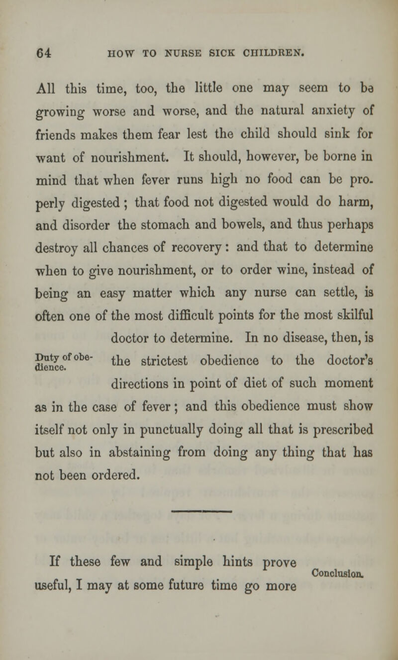 All this time, too, the little one may seem to be growing worse and worse, and the natural anxiety of friends makes them fear lest the child should sink for want of nourishment. It should, however, be borne in mind that when fever runs high no food can be pro. perly digested ; that food not digested would do harm, and disorder the stomach and bowels, and thus perhaps destroy all chances of recovery: and that to determine when to give nourishment, or to order wine, instead of being an easy matter which any nurse can settle, is often one of the most difficult points for the most skilful doctor to determine. In no disease, then, is Dntyofobe- t^e strictest obedience to the doctor's dience. directions in point of diet of such moment as in the case of fever; and this obedience must show itself not only in punctually doing all that is prescribed but also in abstaining from doing any thing that has not been ordered. If these few and simple hints prove Conclusion, useful, I may at some future time go more