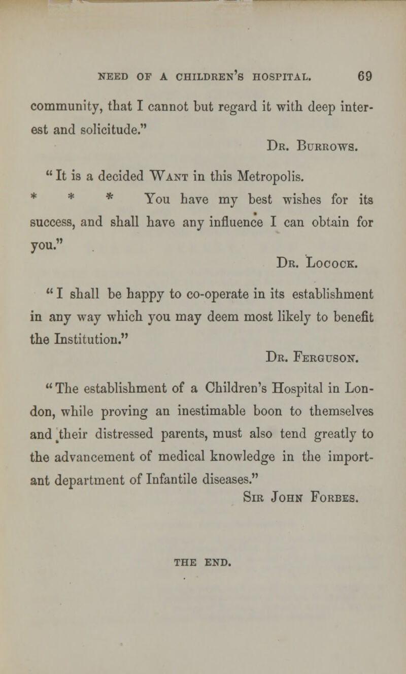 community, that I cannot but regard it with deep inter- est and solicitude. Dr. Burrows.  It is a decided Want in this Metropolis. * * You have my best wishes for its success, and shall have any influence I can obtain for you. Dr. Locock.  I shall be happy to co-operate in its establishment in any way which you may deem most likely to benefit the Institution. Dr. Ferguson. The establishment of a Children's Hospital in Lon- don, while proving an inestimable boon to themselves and ^heir distressed parents, must also tend greatly to the advancement of medical knowledge in the import- ant department of Infantile diseases. Sir John Forbes. the end.