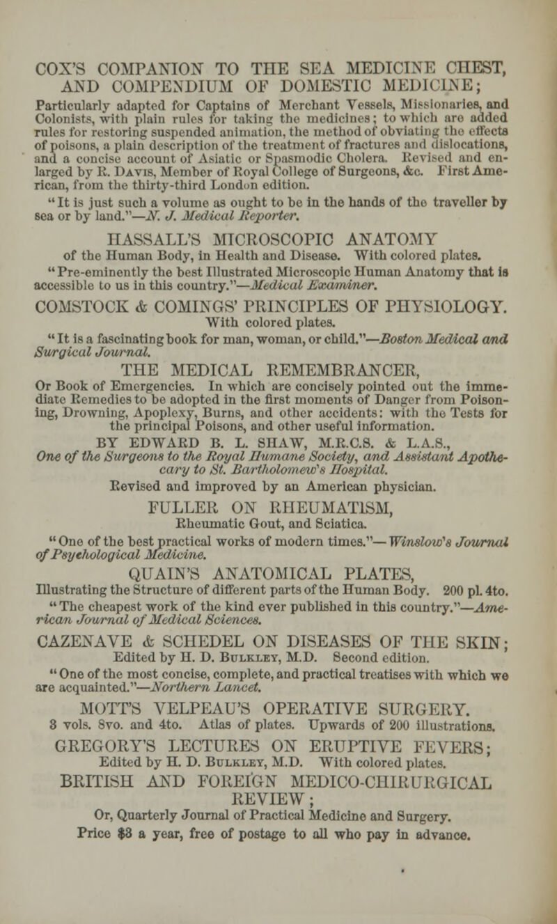 COX'S COMPANION TO TIIE SEA MEDICINE CIIEST, AND COMPENDIUM OF DOMESTIC MEDICINE; Particularly adapted for Captains of Merchant Vessels, Missionaries, and Colonists, wit li plain rales for taking the medicines; to which aro added rules for restoring suspended animation, the method of obviating the effects of poisons, a plain description of the treatment of fractures and dislocations, and a concise account off Asiatic or Spasmodic Cholera. Revised and en- larged by U. Davis, Member of Royal College of Surgeons, &c. First Ame- rican, from the thirty-third London edition.  It is just such a volume as ought to be in the hands of tho traveller by sea or by land.—If. J. Medical Reporter. H ASS ALL'S MICROSCOPIC ANATOMY of the Human Body, in Health and Disease. With colored plates.  Pre-eminently the best Illustrated Microscopic Human Anatomy that is accessible to us in this country.—Medical Examiner. COMSTOCK & COMINGS' PRINCIPLES OF PHYSIOLOGY. With colored plates.  It is a fascinating book for man, woman, or child.—Boston Medical and Surgical Journal. THE MEDICAL REMEMBRANCER, Or Book of Emergencies. In which are concisely pointed out the imme- diate Kennedies to be adopted in the first moments of Danger from Poison- ing, Drowning, Apoplexy, Burns, and other accidents: with tho Tests for the principal Poisons, and other useful information. BY EDWAKD B. L. SHAW, M.R.C.8. & L.A.8., One of the Surgeons to the Royal Humane Society, and Assistant Apothe- cary to St. Bartholomew's Hospital. Revised and improved by an American physician. FULLER ON RHEUMATISM, Rheumatic Gout, and Sciatica.  One of the best practical works of modern times.— Winslow's Journal of Psychological Medicine. QUAIN'S ANATOMICAL PLATES, Illustrating the Structure of different parts of the Human Body. 200 pi. 4to.  The cheapest work of the kind ever published in this country.—Ame- rican Journal of Medical Sciences. CAZENAVE & SCHEDEL ON DISEASES OF THE SKIN; Edited by H. D. Bulkxev, M.D. Second edition.  One of the most concise, complete, and practical treatises with which we are acquainted.—NorViem Lancet. MOTT'S YELPEAU'S OPERATIVE SURGERY. 8 vols. 8vo. and 4to. Atlas of plates. Upwards of 200 illustrations. GREGORY'S LECTURES ON ERUPTIVE FEVERS; Edited by H. D. Bulklet, M.D. With colored plates. BRITISH AND FOREIGN MEDICO-CH1RURGICAL REVIEW; Or, Quarterly Journal of Practical Medicine and Surgery. Price $3 a year, free of postage to all who pay in advance.