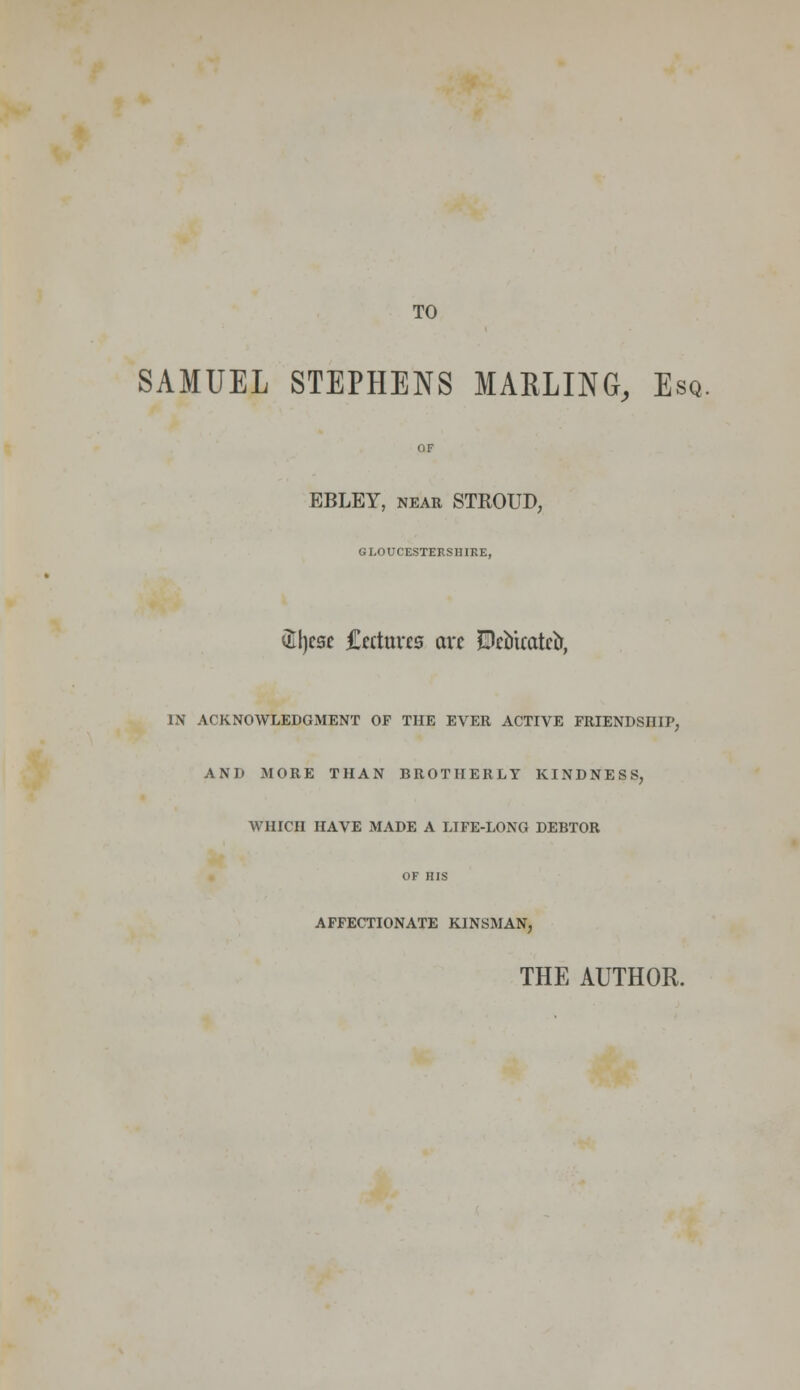 TO SAMUEL STEPHENS MARLING, Esq. OF EBLEY, near STKOUD, GLOUCESTERSHIRE, utycsc Cettuves wet JDcu'tcatcft, IN ACKNOWLEDGMENT OF THE EVER ACTIVE FRIENDSHIP, AND MORE THAN BROTHERLY KINDNESS, WHICH HAVE MADE A LIFE-LONG DEBTOR OF HIS AFFECTIONATE KINSMAN, THE AUTHOR.