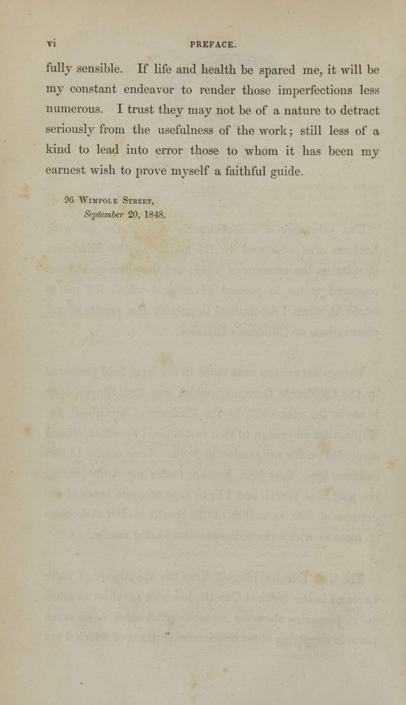 fully sensible. If life and health be spared me, it will be my constant endeavor to render those imperfections less numerous. I trust they may not be of a nature to detract seriously from the usefulness of the work; still less of a kind to lead into error those to whom it has been my earnest wish to prove myself a faithful guide. 96 Wimpole Street, September 20, 1848.