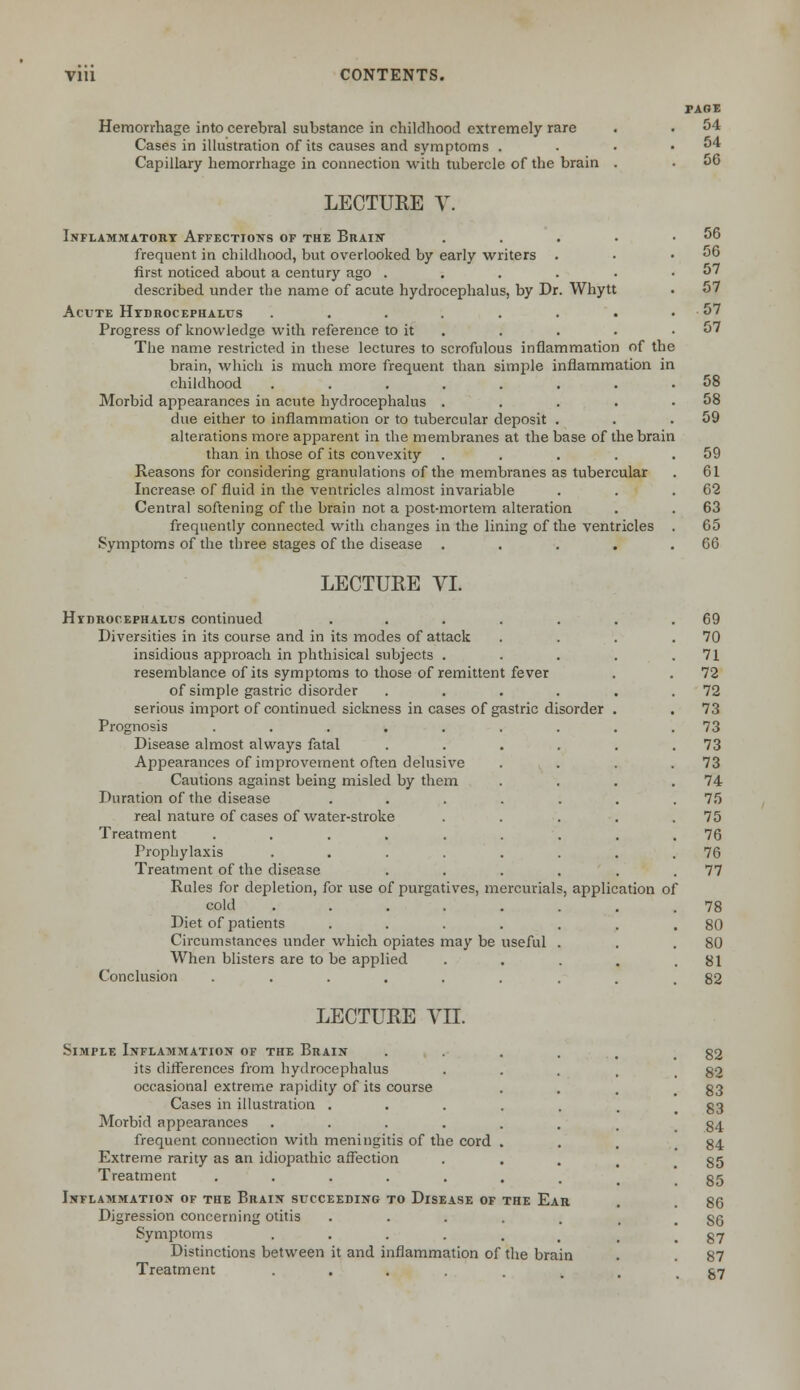 Hemorrhage into cerebral substance in childhood extremely rare Cases in illustration of its causes and symptoms . Capillary hemorrhage in connection with tubercle of the brain . LECTURE V. Inflammatory Affections of the Brain' .... frequent in childhood, but overlooked by early writers first noticed about a century ago ..... described under the name of acute hydrocephalus, by Dr. Whytt Acute Hydrocephalus ....... Progress of knowledge with reference to it The name restricted in these lectures to scrofulous inflammation of the brain, which is much more frequent than simple inflammation in childhood ...... Morbid appearances in acute hydrocephalus . due either to inflammation or to tubercular deposit . alterations more apparent in the membranes at the base of the brain than in those of its convexity .... Reasons for considering granulations of the membranes as tubercular Increase of fluid in the ventricles almost invariable Central softening of the brain not a post-mortem alteration frequently connected with changes in the lining of the ventricles Symptoms of the three stages of the disease .... LECTURE VI. Hydrocephalus continued ..... Diversities in its course and in its modes of attack insidious approach in phthisical subjects . resemblance of its symptoms to those of remittent fever of simple gastric disorder .... serious import of continued sickness in cases of gastric disorder Prognosis ....... Disease almost always fatal .... Appearances of improvement often delusive Cautions against being misled by them Duration of the disease ..... real nature of cases of water-stroke Treatment ....... Prophylaxis ...... Treatment of the disease .... Rules for depletion, for use of purgatives, mercurials, application of cold ...... Diet of patients ..... Circumstances under which opiates may be useful . When blisters are to be applied Conclusion ...... PAGE 54 54 56 LECTURE VII. Simple Inflammation of the Brain its differences from hydrocephalus occasional extreme rapidity of its course Cases in illustration . Morbid appearances .... frequent connection with meningitis of the cord Extreme rarity as an idiopathic affection Treatment ..... Inflammation of the Brain succeeding to Disease of the Ear Digression concerning otitis Symptoms .... Distinctions between it and inflammation of the brain Treatment ....