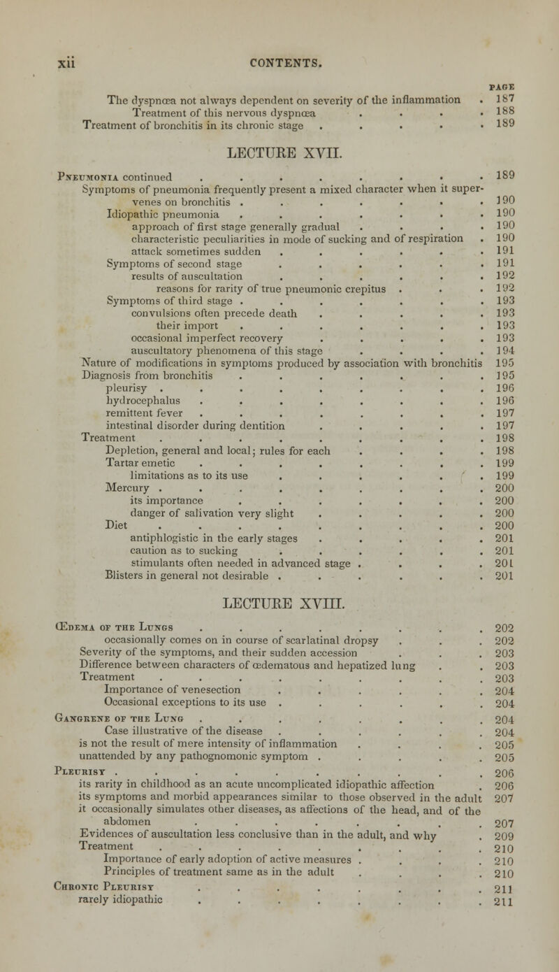 The dyspncea not always dependent on severity of the inflammation Treatment of this nervous dyspnoea Treatment of bronchitis in its chronic stage . PAGE 187 188 189 LECTURE XVII. Pneumonia continued ..... Symptoms of pneumonia frequently present a mixed character when it super venes on bronchitis .... Idiopathic pneumonia .... approach of first stage generally gradual characteristic peculiarities in mode of sucking and of respiration attack sometimes sudden Symptoms of second stage results of auscultation reasons for rarity of true pneumonic crepitus Symptoms of third stage .... convulsions often precede death . . their import .... occasional imperfect recovery . . auscultatory phenomena of this stage Nature of modifications in symptoms produced by association with bronchitis Diagnosis from bronchitis .... pleurisy ...... hydrocephalus ..... remittent fever ..... intestinal disorder during dentition Treatment ...... Depletion, general and local; rules for each Tartar emetic ..... limitations as to its use . Mercury ...... its importance .... danger of salivation very slight Diet . . . antiphlogistic in the early stages caution as to sucking . . . stimulants often needed in advanced stage . Blisters in general not desirable . 189 190 190 190 190 191 191 192 192 193 193 193 193 194 195 195 196 196 197 197 198 198 199 199 200 200 200 200 201 201 20 L 201 LECTURE XVIII. (Edema of the Lungs ........ 202 occasionally comes on in course of scarlatinal dropsy , . . 202 Severity of the symptoms, and their sudden accession . . . 203 Difference between characters of oedematous and hepatized lung . . 203 Treatment ........ . 203 Importance of venesection ...... 204 Occasional exceptions to its use ...... 204 Gangrene of the Lung ........ 204 Case illustrative of the disease ...... 204 is not the result of mere intensity of inflammation .... 205 unattended by any pathognomonic symptom ..... 205 Pleurisy .......... 206 its rarity in childhood as an acute uncomplicated idiopathic affection . 206 its symptoms and morbid appearances similar to those observed in the adult 207 it occasionally simulates other diseases, as affections of the head, and of the abdomen ........ 207 Evidences of auscultation less conclusive than in the adult, and why . 209 Treatment . . . . . . . . .210 Importance of early adoption of active measures .... 210 Principles of treatment same as in the adult . . . .210 Chronic Pleurisy . . . . . . . .211 rarely idiopathic . . . . . . . .211