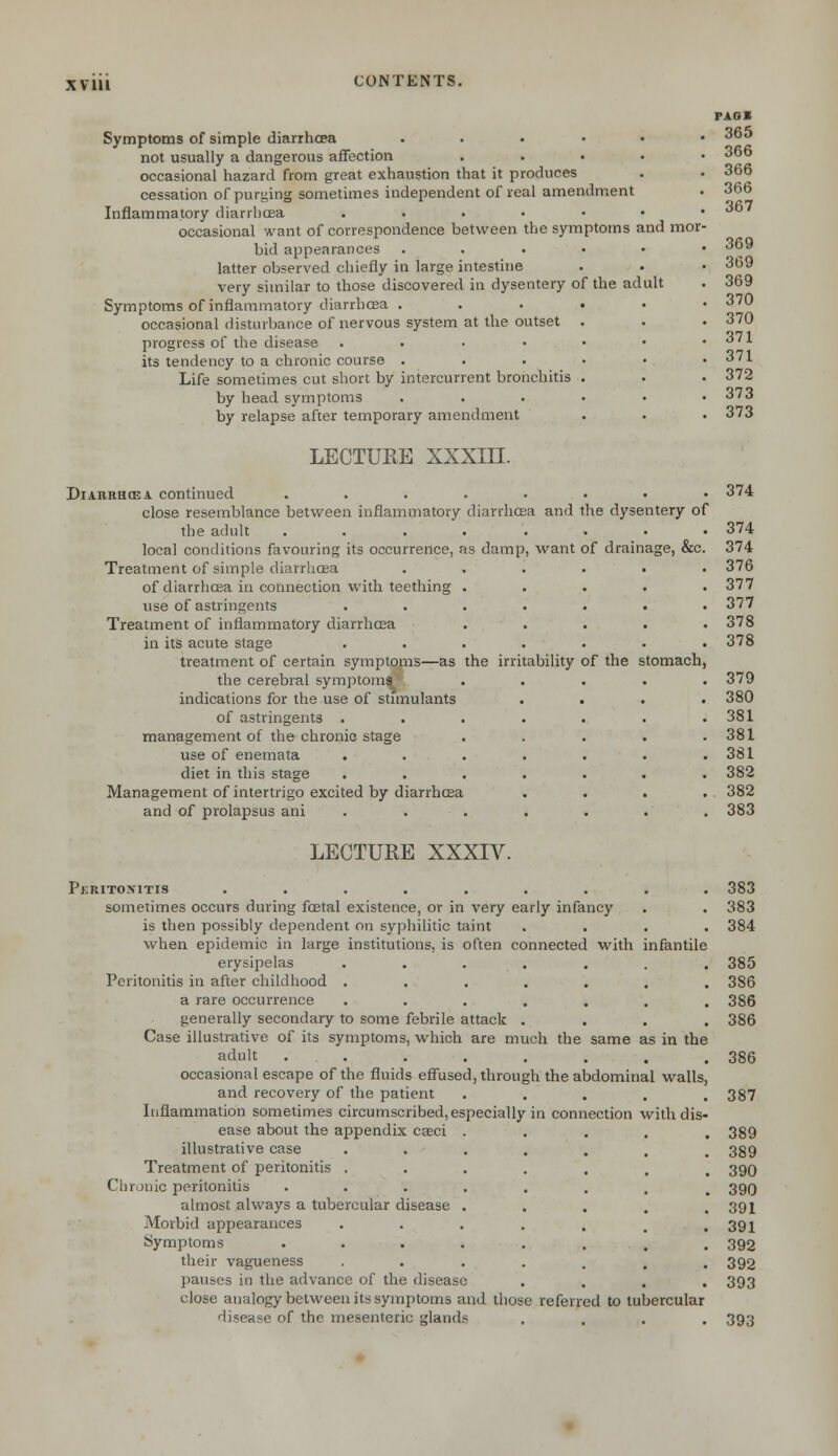 XV in Symptoms of simple diarrhoea ...... not usually a dangerous affection . occasional hazard from great exhaustion that it produces cessation of purging sometimes independent of real amendment Inflammatory diarrhoea ...•••• occasional want of correspondence between the symptoms and mor- bid appearances ...••• latter observed chiefly in large intestine very similar to those discovered in dysentery of the adult Symptoms of inflammatory diarrhoea ....•• occasional disturbance of nervous system at the outset . progress of the disease ...•••• its tendency to a chronic course ....•• Life sometimes cut short by intercurrent bronchitis . by head symptoms ....•• by relapse after temporary amendment LECTURE XXXIII. FAGS 365 366 366 366 367 369 369 369 370 370 371 371 372 373 373 Diaiirh(ea continued ..... close resemblance between inflammatory diarrhoea and the adult ..... local conditions favouring its occurrence, as damp, want Treatment of simple diarrhoea of diarrhoea in connection with teething . use of astringents .... Treatment of inflammatory diarrhoea in its acute stage .... treatment of certain symptoms—as the irritability the cerebral symptoms indications for the use of stimulants of astringents .... management of the chronic stage use of enemata .... diet in this stage .... Management of intertrigo excited by diarrhoea and of prolapsus ani .... the dysentery of of drainage, &c. of the stomach, 374 374 374 376 377 377 378 378 379 380 381 381 381 382 382 383 LECTURE XXXIV. Pkritonitis ......... 383 sometimes occurs during foetal existence, or in very early infancy . . 383 is then possibly dependent on syphilitic taint .... 384 when epidemic in large institutions, is often connected with infantile erysipelas ....... 385 Peritonitis in after childhood ....... 386 a rare occurrence . . . . . . .386 generally secondary to some febrile attack .... 386 Case illustrative of its symptoms, which are much the same as in the adult . . . . . . . . 386 occasional escape of the fluids effused, through the abdominal walls, and recovery of the patient ..... 387 Inflammation sometimes circumscribed, especially in connection with dis- ease about the appendix caeci ..... 389 illustrative case . . . . . . , 389 Treatment of peritonitis ....... 390 Chronic peritonitis •••..... 390 almost always a tubercular disease . . . . .391 Morbid appearances . . . . . m .391 Symptoms . . . . . . . 392 their vagueness •••.... 392 pauses in the advance of the disease .... 393 close analogy between its symptoms and those referred to tubercular disease of the mesenteric gland? .... 393