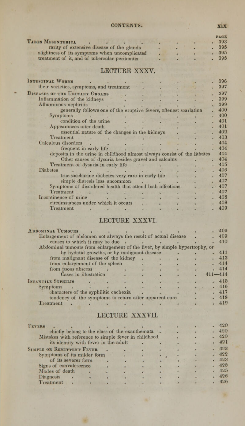 Tabes Mesenteric* .... rarity of extensive disease of the glands slightness of its symptoms when uncomplicated treatment of it, and of tubercular peritonitis LECTURE XXXV. Intestinal Worms .... their varieties, symptoms, and treatment Diseases of the Urinart Organs Inflammation of the kidneys Albuminous nephritis generally follows one of the eruptive fevers, oftenest scarlatina Symptoms .... condition of the urine Appearances after death essential nature of the changes in tlie kidneys Treatment .... Calculous disorders .... frequent in early life deposits in the urine in childhood almost always consist of the lithates Other causes of dysuria besides gravel and calculus Treatment of dysuria in early life Diabetes ....... true saccharine diabetes very rare in early life simple diuresis less uncommon Symptoms of disordered health that attend both affections Treatment ...... Incontinence of urine ..... circumstances under which it occurs Treatment ...... PAGE 393 395 395 395 396 397 397 399 399 400 400 401 401 402 403 404 404 404 404 405 406 407 407 407 407 408 408 409 LECTURE XXXVI. Abdominal Tumours ........ 409 Enlargement of abdomen not always the result of actual disease . . 409 causes to which it may be due ...... 410 Abdominal tumours from enlargement of the liver, by simple hypertrophy, or by hydatid growths, or by malignant disease . . .411 from malignant disease of the kidney ..... 413 from enlargement of the spleen ..... 414 from psoas abscess . . . . . . .414 Cases in illustration ..... 411—414 Infantile Stphilis . . . . . . . .415 Symptoms . . . . . . . . . 416 characters of the syphilitic cachexia . . . . .417 tendency of the symptoms to return after apparent cure . .418 Treatment ......... 419 LECTURE XXXVH. l'l \ BBS ...... chiefly belong to the class of the exanthemata Mistakes with reference to simple fever in childhood its identity with fever in the adult Simple or Remittent Fever Symptoms of its milder form of its severer form Signs of convalescence Modes of death Diagnosis . . . Treatment 420 420 420 421 422 422 423 425 425 426 426